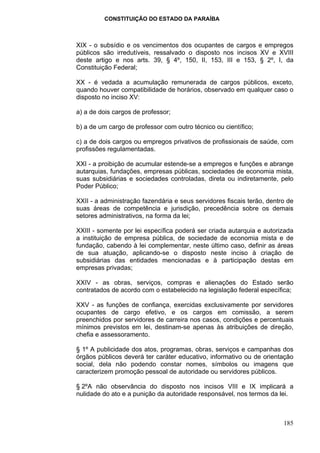 CONSTITUIÇÃO DO ESTADO DA PARAÍBA



XIX - o subsídio e os vencimentos dos ocupantes de cargos e empregos
públicos são irredutíveis, ressalvado o disposto nos incisos XV e XVIII
deste artigo e nos arts. 39, § 4º, 150, II, 153, III e 153, § 2º, I, da
Constituição Federal;

XX - é vedada a acumulação remunerada de cargos públicos, exceto,
quando houver compatibilidade de horários, observado em qualquer caso o
disposto no inciso XV:

a) a de dois cargos de professor;

b) a de um cargo de professor com outro técnico ou científico;

c) a de dois cargos ou empregos privativos de profissionais de saúde, com
profissões regulamentadas.

XXI - a proibição de acumular estende-se a empregos e funções e abrange
autarquias, fundações, empresas públicas, sociedades de economia mista,
suas subsidiárias e sociedades controladas, direta ou indiretamente, pelo
Poder Público;

XXII - a administração fazendária e seus servidores fiscais terão, dentro de
suas áreas de competência e jurisdição, precedência sobre os demais
setores administrativos, na forma da lei;

XXIII - somente por lei específica poderá ser criada autarquia e autorizada
a instituição de empresa pública, de sociedade de economia mista e de
fundação, cabendo à lei complementar, neste último caso, definir as áreas
de sua atuação, aplicando-se o disposto neste inciso à criação de
subsidiárias das entidades mencionadas e à participação destas em
empresas privadas;

XXIV - as obras, serviços, compras e alienações do Estado serão
contratados de acordo com o estabelecido na legislação federal específica;

XXV - as funções de confiança, exercidas exclusivamente por servidores
ocupantes de cargo efetivo, e os cargos em comissão, a serem
preenchidos por servidores de carreira nos casos, condições e percentuais
mínimos previstos em lei, destinam-se apenas às atribuições de direção,
chefia e assessoramento.

§ 1º A publicidade dos atos, programas, obras, serviços e campanhas dos
órgãos públicos deverá ter caráter educativo, informativo ou de orientação
social, dela não podendo constar nomes, símbolos ou imagens que
caracterizem promoção pessoal de autoridade ou servidores públicos.

§ 2ºA não observância do disposto nos incisos VIII e IX implicará a
nulidade do ato e a punição da autoridade responsável, nos termos da lei.



                                                                        185
 