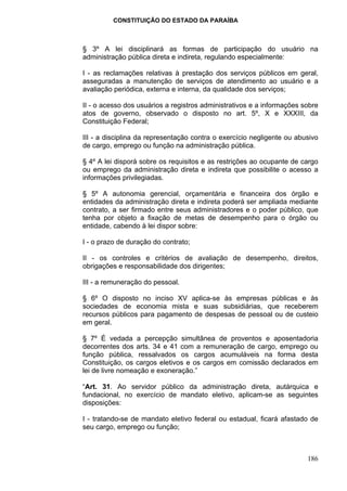 CONSTITUIÇÃO DO ESTADO DA PARAÍBA



§ 3º A lei disciplinará as formas de participação do usuário na
administração pública direta e indireta, regulando especialmente:

I - as reclamações relativas à prestação dos serviços públicos em geral,
asseguradas a manutenção de serviços de atendimento ao usuário e a
avaliação periódica, externa e interna, da qualidade dos serviços;

II - o acesso dos usuários a registros administrativos e a informações sobre
atos de governo, observado o disposto no art. 5º, X e XXXIII, da
Constituição Federal;

III - a disciplina da representação contra o exercício negligente ou abusivo
de cargo, emprego ou função na administração pública.

§ 4º A lei disporá sobre os requisitos e as restrições ao ocupante de cargo
ou emprego da administração direta e indireta que possibilite o acesso a
informações privilegiadas.

§ 5º A autonomia gerencial, orçamentária e financeira dos órgão e
entidades da administração direta e indireta poderá ser ampliada mediante
contrato, a ser firmado entre seus administradores e o poder público, que
tenha por objeto a fixação de metas de desempenho para o órgão ou
entidade, cabendo à lei dispor sobre:

I - o prazo de duração do contrato;

II - os controles e critérios de avaliação de desempenho, direitos,
obrigações e responsabilidade dos dirigentes;

III - a remuneração do pessoal.

§ 6º O disposto no inciso XV aplica-se às empresas públicas e às
sociedades de economia mista e suas subsidiárias, que receberem
recursos públicos para pagamento de despesas de pessoal ou de custeio
em geral.

§ 7º É vedada a percepção simultânea de proventos e aposentadoria
decorrentes dos arts. 34 e 41 com a remuneração de cargo, emprego ou
função pública, ressalvados os cargos acumuláveis na forma desta
Constituição, os cargos eletivos e os cargos em comissão declarados em
lei de livre nomeação e exoneração.”

“Art. 31. Ao servidor público da administração direta, autárquica e
fundacional, no exercício de mandato eletivo, aplicam-se as seguintes
disposições:

I - tratando-se de mandato eletivo federal ou estadual, ficará afastado de
seu cargo, emprego ou função;



                                                                        186
 