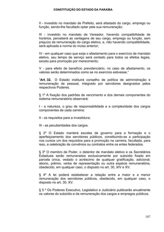 CONSTITUIÇÃO DO ESTADO DA PARAÍBA



II - investido no mandato de Prefeito, será afastado do cargo, emprego ou
função, sendo-lhe facultado optar pela sua remuneração;

III - investido no mandato de Vereador, havendo compatibilidade de
horários, perceberá as vantagens de seu cargo, emprego ou função, sem
prejuízo da remuneração do cargo eletivo, e, não havendo compatibilidade,
será aplicada a norma do inciso anterior;

IV - em qualquer caso que exija o afastamento para o exercício de mandato
eletivo, seu tempo de serviço será contado para todos os efeitos legais,
exceto para promoção por merecimento;

V - para efeito de benefício previdenciário, no caso de afastamento, os
valores serão determinados como se no exercício estivesse.”

“Art. 32. O Estado instituirá conselho de política de administração e
remuneração de pessoal, integrado por servidores designados pelos
respectivos Poderes.

§ 1º A fixação dos padrões de vencimento e dos demais componentes do
sistema remuneratório observará:

I - a natureza, o grau de responsabilidade e a complexidade dos cargos
componentes de cada carreira;

II - os requisitos para a investidura;

III - as peculiaridades dos cargos.

§ 2º O Estado manterá escolas de governo para a formação e o
aperfeiçoamento dos servidores públicos, constituindo-se a participação
nos cursos um dos requisitos para a promoção na carreira, facultada, para
isso, a celebração de convênios ou contratos entre os entes federados.

§ 3º O membro de Poder, o detentor de mandato eletivo e os Secretários
Estaduais serão remunerados exclusivamente por subsídio fixado em
parcela única, vedado o acréscimo de qualquer gratificação, adicional,
abono, prêmio, verba de representação ou outra espécie remuneratória,
obedecido, em qualquer caso, o disposto no art. 30, XIV e XV.

§ 4º A lei poderá estabelecer a relação entre a maior e a menor
remuneração dos servidores públicos, obedecido, em qualquer caso, o
disposto no art. 30, XV.

§ 5 º Os Poderes Executivo, Legislativo e Judiciário publicarão anualmente
os valores do subsídio e da remuneração dos cargos e empregos públicos.




                                                                      187
 