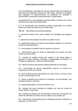 CONSTITUIÇÃO DO ESTADO DA PARAÍBA



§ 6º Lei disciplinará a aplicação de recursos orçamentários provenientes da
economia com despesas correntes em cada órgão, autarquia e fundação,
para aplicação no desenvolvimento de programas de qualidade e
produtividade, treinamento e desenvolvimento, modernização,

reaparelhamento e racionalização do serviço público, inclusive sob a forma
de adicional ou prêmio de produtividade.

§ 7º A remuneração dos servidores públicos organizados em carreira
poderá ser fixada nos termos do § 3º deste artigo.”

“Art. 33. São direitos dos servidores públicos:

I - vencimento fixado em lei, sendo vedada sua vinculação para qualquer
fim;

II - garantia de remuneração não inferior ao salário mínimo;

III - gratificação natalina com base na remuneração integral ou no valor dos
proventos de aposentadoria;

IV - remuneração do trabalho noturno superior à do diurno;

V - salário-família pago em razão do dependente do servidor de baixa
renda nos termos da lei;

VI - duração do trabalho normal não superior a oito horas diárias e
quarenta e quatro semanais, facultada a compensação de horários e a
redução do expediente, a critério da Administração;

VII - repouso semanal remunerado, preferencialmente aos domingos;

VIII - remuneração do serviço extraordinário superior, no mínimo, em
cinqüenta por cento à do normal;

IX - gozo de férias anuais remuneradas com, pelo menos, um terço a mais
do que a remuneração normal;

X - licença à gestante sem prejuízo do emprego e da remuneração, com
duração de cento e vinte dias;

XI - licença-paternidade, nos termos fixados em lei;

XII - redução dos riscos inerentes ao trabalho, por meio de normas de
saúde, higiene e segurança;

XIII - proibição de diferença de remuneração, de exercício de funções e de
critério de admissão por motivo de sexo, idade, cor ou estado civil;

XIV - adicional de remuneração para as atividades penosas, insalubres ou
perigosas, na forma da lei;
                                                                        188
 