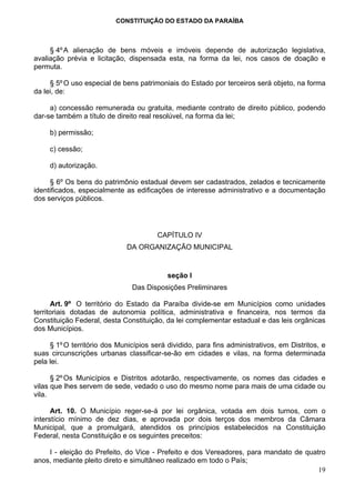 CONSTITUIÇÃO DO ESTADO DA PARAÍBA



     § 4º A alienação de bens móveis e imóveis depende de autorização legislativa,
avaliação prévia e licitação, dispensada esta, na forma da lei, nos casos de doação e
permuta.

     § 5º O uso especial de bens patrimoniais do Estado por terceiros será objeto, na forma
da lei, de:

     a) concessão remunerada ou gratuita, mediante contrato de direito público, podendo
dar-se também a título de direito real resolúvel, na forma da lei;

     b) permissão;

     c) cessão;

     d) autorização.

     § 6º Os bens do patrimônio estadual devem ser cadastrados, zelados e tecnicamente
identificados, especialmente as edificações de interesse administrativo e a documentação
dos serviços públicos.




                                        CAPÍTULO IV
                              DA ORGANIZAÇÃO MUNICIPAL


                                           seção I
                                Das Disposições Preliminares

      Art. 9º O território do Estado da Paraíba divide-se em Municípios como unidades
territoriais dotadas de autonomia política, administrativa e financeira, nos termos da
Constituição Federal, desta Constituição, da lei complementar estadual e das leis orgânicas
dos Municípios.

     § 1º O território dos Municípios será dividido, para fins administrativos, em Distritos, e
suas circunscrições urbanas classificar-se-ão em cidades e vilas, na forma determinada
pela lei.

      § 2º Os Municípios e Distritos adotarão, respectivamente, os nomes das cidades e
vilas que lhes servem de sede, vedado o uso do mesmo nome para mais de uma cidade ou
vila.

      Art. 10. O Município reger-se-á por lei orgânica, votada em dois turnos, com o
interstício mínimo de dez dias, e aprovada por dois terços dos membros da Câmara
Municipal, que a promulgará, atendidos os princípios estabelecidos na Constituição
Federal, nesta Constituição e os seguintes preceitos:

    I - eleição do Prefeito, do Vice - Prefeito e dos Vereadores, para mandato de quatro
anos, mediante pleito direto e simultâneo realizado em todo o País;
                                                                                      19
 