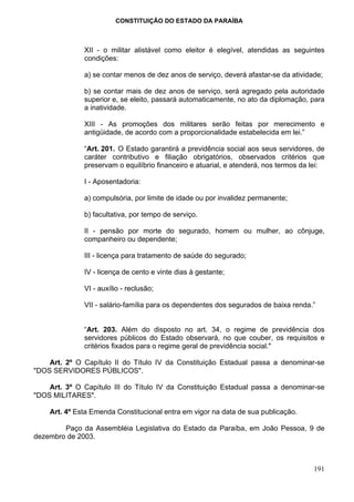 CONSTITUIÇÃO DO ESTADO DA PARAÍBA



              XII - o militar alistável como eleitor é elegível, atendidas as seguintes
              condições:

              a) se contar menos de dez anos de serviço, deverá afastar-se da atividade;

              b) se contar mais de dez anos de serviço, será agregado pela autoridade
              superior e, se eleito, passará automaticamente, no ato da diplomação, para
              a inatividade.

              XIII - As promoções dos militares serão feitas por merecimento e
              antigüidade, de acordo com a proporcionalidade estabelecida em lei.”

              “Art. 201. O Estado garantirá a previdência social aos seus servidores, de
              caráter contributivo e filiação obrigatórios, observados critérios que
              preservam o equilíbrio financeiro e atuarial, e atenderá, nos termos da lei:

              I - Aposentadoria:

              a) compulsória, por limite de idade ou por invalidez permanente;

              b) facultativa, por tempo de serviço.

              II - pensão por morte do segurado, homem ou mulher, ao cônjuge,
              companheiro ou dependente;

              III - licença para tratamento de saúde do segurado;

              IV - licença de cento e vinte dias à gestante;

              VI - auxílio - reclusão;

              VII - salário-família para os dependentes dos segurados de baixa renda.”


              “Art. 203. Além do disposto no art. 34, o regime de previdência dos
              servidores públicos do Estado observará, no que couber, os requisitos e
              critérios fixados para o regime geral de previdência social."

    Art. 2º O Capítulo II do Título IV da Constituição Estadual passa a denominar-se
"DOS SERVIDORES PÚBLICOS".

    Art. 3º O Capítulo III do Título IV da Constituição Estadual passa a denominar-se
"DOS MILITARES".

    Art. 4º Esta Emenda Constitucional entra em vigor na data de sua publicação.

        Paço da Assembléia Legislativa do Estado da Paraíba, em João Pessoa, 9 de
dezembro de 2003.



                                                                                      191
 