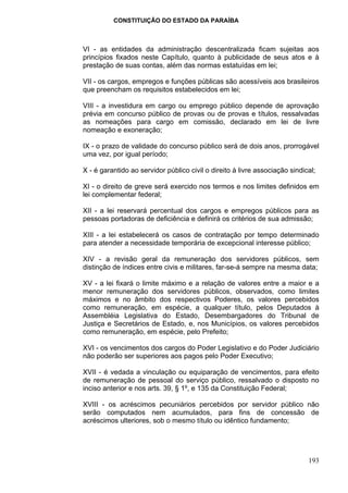 CONSTITUIÇÃO DO ESTADO DA PARAÍBA



VI - as entidades da administração descentralizada ficam sujeitas aos
princípios fixados neste Capítulo, quanto à publicidade de seus atos e à
prestação de suas contas, além das normas estatuídas em lei;

VII - os cargos, empregos e funções públicas são acessíveis aos brasileiros
que preencham os requisitos estabelecidos em lei;

VIII - a investidura em cargo ou emprego público depende de aprovação
prévia em concurso público de provas ou de provas e títulos, ressalvadas
as nomeações para cargo em comissão, declarado em lei de livre
nomeação e exoneração;

IX - o prazo de validade do concurso público será de dois anos, prorrogável
uma vez, por igual período;

X - é garantido ao servidor público civil o direito à livre associação sindical;

XI - o direito de greve será exercido nos termos e nos limites definidos em
lei complementar federal;

XII - a lei reservará percentual dos cargos e empregos públicos para as
pessoas portadoras de deficiência e definirá os critérios de sua admissão;

XIII - a lei estabelecerá os casos de contratação por tempo determinado
para atender a necessidade temporária de excepcional interesse público;

XIV - a revisão geral da remuneração dos servidores públicos, sem
distinção de índices entre civis e militares, far-se-á sempre na mesma data;

XV - a lei fixará o limite máximo e a relação de valores entre a maior e a
menor remuneração dos servidores públicos, observados, como limites
máximos e no âmbito dos respectivos Poderes, os valores percebidos
como remuneração, em espécie, a qualquer título, pelos Deputados à
Assembléia Legislativa do Estado, Desembargadores do Tribunal de
Justiça e Secretários de Estado, e, nos Municípios, os valores percebidos
como remuneração, em espécie, pelo Prefeito;

XVI - os vencimentos dos cargos do Poder Legislativo e do Poder Judiciário
não poderão ser superiores aos pagos pelo Poder Executivo;

XVII - é vedada a vinculação ou equiparação de vencimentos, para efeito
de remuneração de pessoal do serviço público, ressalvado o disposto no
inciso anterior e nos arts. 39, § 1º, e 135 da Constituição Federal;

XVIII - os acréscimos pecuniários percebidos por servidor público não
serão computados nem acumulados, para fins de concessão de
acréscimos ulteriores, sob o mesmo título ou idêntico fundamento;




                                                                             193
 