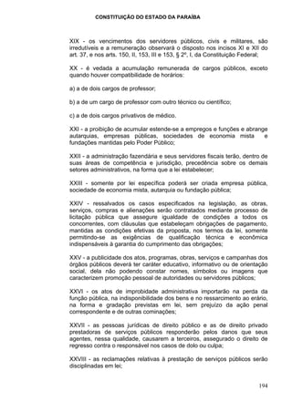 CONSTITUIÇÃO DO ESTADO DA PARAÍBA



XIX - os vencimentos dos servidores públicos, civis e militares, são
irredutíveis e a remuneração observará o disposto nos incisos XI e XII do
art. 37, e nos arts. 150, II, 153, III e 153, § 2º, I, da Constituição Federal;

XX - é vedada a acumulação remunerada de cargos públicos, exceto
quando houver compatibilidade de horários:

a) a de dois cargos de professor;

b) a de um cargo de professor com outro técnico ou científico;

c) a de dois cargos privativos de médico.

XXI - a proibição de acumular estende-se a empregos e funções e abrange
autarquias, empresas públicas, sociedades de economia mista           e
fundações mantidas pelo Poder Público;

XXII - a administração fazendária e seus servidores fiscais terão, dentro de
suas áreas de competência e jurisdição, precedência sobre os demais
setores administrativos, na forma que a lei estabelecer;

XXIII - somente por lei específica poderá ser criada empresa pública,
sociedade de economia mista, autarquia ou fundação pública;

XXIV - ressalvados os casos especificados na legislação, as obras,
serviços, compras e alienações serão contratados mediante processo de
licitação pública que assegure igualdade de condições a todos os
concorrentes, com cláusulas que estabeleçam obrigações de pagamento,
mantidas as condições efetivas da proposta, nos termos da lei, somente
permitindo-se as exigências de qualificação técnica e econômica
indispensáveis à garantia do cumprimento das obrigações;

XXV - a publicidade dos atos, programas, obras, serviços e campanhas dos
órgãos públicos deverá ter caráter educativo, informativo ou de orientação
social, dela não podendo constar nomes, símbolos ou imagens que
caracterizem promoção pessoal de autoridades ou servidores públicos;

XXVI - os atos de improbidade administrativa importarão na perda da
função pública, na indisponibilidade dos bens e no ressarcimento ao erário,
na forma e gradação previstas em lei, sem prejuízo da ação penal
correspondente e de outras cominações;

XXVII - as pessoas jurídicas de direito público e as de direito privado
prestadoras de serviços públicos responderão pelos danos que seus
agentes, nessa qualidade, causarem a terceiros, assegurado o direito de
regresso contra o responsável nos casos de dolo ou culpa;

XXVIII - as reclamações relativas à prestação de serviços públicos serão
disciplinadas em lei;


                                                                           194
 
