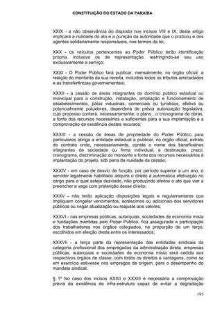 CONSTITUIÇÃO DO ESTADO DA PARAÍBA



XXIX - a não observância do disposto nos incisos VIII e IX, deste artigo
implicará a nulidade do ato e a punição da autoridade que o praticou e dos
agentes solidariamente responsáveis, nos termos da lei;

XXX - os veículos pertencentes ao Poder Público terão identificação
própria, inclusive os de representação, restringindo-se seu uso
exclusivamente a serviço;

XXXI - O Poder Público fará publicar, mensalmente, no órgão oficial, a
relação do montante de sua receita, incluídos todos os tributos arrecadados
e as transferências governamentais;

XXXII - a cessão de áreas integrantes do domínio público estadual ou
municipal para a construção, instalação, ampliação e funcionamento de
estabelecimentos, pólos industrias, comerciais ou turísticos, efetiva ou
potencialmente poluidores, dependerá de prévia autorização legislativa,
cujo processo conterá, necessariamente, o plano , o cronograma de obras,
a fonte dos recursos necessários e suficientes para a sua implantação e a
comprovação da existência destes recursos;

XXXIII - a cessão de áreas de propriedade do Poder Público para
particulares obriga a entidade estadual a publicar, no órgão oficial, extrato
do contrato onde, necessariamente, conste o nome dos beneficiários
integrantes da sociedade ou firma individual, a destinação, prazo,
cronograma, discriminação do montante e fonte dos recursos necessários à
implantação do projeto, sob pena de nulidade da cessão;

XXXIV - em caso de desvio de função, por período superior a um ano, o
servidor legalmente habilitado adquire o direito à automática efetivação no
cargo para o qual esteja desviado, não produzindo efeitos o ato que vier a
preencher a vaga com preterição desse direito;

XXXV - não terão aplicação disposições legais e regulamentares que
impliquem congelar vencimentos, acréscimos ou adicionais dos servidores
públicos ou negar atualização ou reajuste aos valores;

XXXVI - nas empresas públicas, autarquias, sociedades de economia mista
e fundações mantidas pelo Poder Público, fica assegurada a participação
dos trabalhadores nos órgãos colegiados, na proporção de um terço,
escolhidos em eleição direta entre os interessados;

XXXVII - a terça parte da representação das entidades sindicais da
categoria profissional dos empregados da administração direta, empresas
públicas, autarquias e sociedades de economia mista será cedida aos
respectivos órgãos de classe, com todos os direitos e vantagens, como se
em exercício estivesse nos empregos de origem, para o desempenho do
mandato sindical.

§ 1º No caso dos incisos XXXII e XXXIII é necessária a comprovação
prévia da existência de infra-estrutura capaz de evitar a degradação

                                                                         195
 