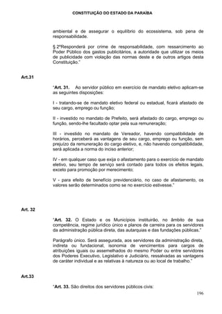 CONSTITUIÇÃO DO ESTADO DA PARAÍBA



          ambiental e de assegurar o equilíbrio do ecossistema, sob pena de
          responsabilidade.

          § 2ºResponderá por crime de responsabilidade, com ressarcimento ao
          Poder Público dos gastos publicitários, a autoridade que utilizar os meios
          de publicidade com violação das normas deste e de outros artigos desta
          Constituição.”


Art.31

          “Art. 31. Ao servidor público em exercício de mandato eletivo aplicam-se
          as seguintes disposições:

          I - tratando-se de mandato eletivo federal ou estadual, ficará afastado de
          seu cargo, emprego ou função;

          II - investido no mandato de Prefeito, será afastado do cargo, emprego ou
          função, sendo-lhe facultado optar pela sua remuneração;

          III - investido no mandato de Vereador, havendo compatibilidade de
          horários, perceberá as vantagens de seu cargo, emprego ou função, sem
          prejuízo da remuneração do cargo eletivo, e, não havendo compatibilidade,
          será aplicada a norma do inciso anterior;

          IV - em qualquer caso que exija o afastamento para o exercício de mandato
          eletivo, seu tempo de serviço será contado para todos os efeitos legais,
          exceto para promoção por merecimento;

          V - para efeito de benefício previdenciário, no caso de afastamento, os
          valores serão determinados como se no exercício estivesse.”




Art. 32

          “Art. 32. O Estado e os Municípios instituirão, no âmbito de sua
          competência, regime jurídico único e planos de carreira para os servidores
          da administração pública direta, das autarquias e das fundações públicas.”

          Parágrafo único. Será assegurada, aos servidores da administração direta,
          indireta ou fundacional, isonomia de vencimentos para cargos de
          atribuições iguais ou assemelhados do mesmo Poder ou entre servidores
          dos Poderes Executivo, Legislativo e Judiciário, ressalvadas as vantagens
          de caráter individual e as relativas à natureza ou ao local de trabalho.”


Art.33

          “Art. 33. São direitos dos servidores públicos civis:
                                                                                196
 
