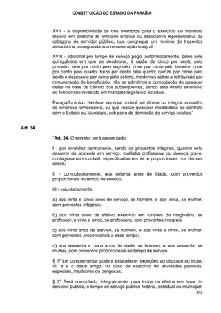 CONSTITUIÇÃO DO ESTADO DA PARAÍBA



          XVII - a disponibilidade de três membros para o exercício do mandato
          eletivo, em diretoria de entidade sindical ou associativa representativa da
          categoria do servidor público, que congregue um mínimo de trezentos
          associados, assegurada sua remuneração integral;

          XVIII - adicional por tempo de serviço pago, automaticamente, pelos sete
          quinquênios em que se desdobrar, à razão de cinco por cento pelo
          primeiro; sete por cento pelo segundo; nove por cento pelo terceiro; onze
          por cento pelo quarto; treze por cento pelo quinto; quinze por cento pelo
          sexto e dezessete por cento pelo sétimo, incidentes sobre a retribuição por
          remuneração do beneficiário, não se admitindo a computação de qualquer
          deles na base de cálculo dos subsequentes, sendo este direito extensivo
          ao funcionário investido em mandato legislativo estadual.

          Parágrafo único. Nenhum servidor poderá ser diretor ou integrar conselho
          de empresa fornecedora, ou que realize qualquer modalidade de contrato
          com o Estado ou Município, sob pena de demissão do serviço público.”


Art. 34

          “Art. 34. O servidor será aposentado:

          I - por invalidez permanente, sendo os proventos integrais, quando esta
          decorrer de acidente em serviço, moléstia profissional ou doença grave,
          contagiosa ou incurável, especificadas em lei, e proporcionais nos demais
          casos;

          II - compulsoriamente, aos setenta anos de idade, com proventos
          proporcionais ao tempo de serviço;

          III - voluntariamente:

          a) aos trinta e cinco anos de serviço, se homem, e aos trinta, se mulher,
          com proventos integrais;

          b) aos trinta anos de efetivo exercício em funções de magistério, se
          professor, e vinte e cinco, se professora, com proventos integrais;

          c) aos trinta anos de serviço, se homem, e aos vinte e cinco, se mulher,
          com proventos proporcionais a esse tempo;

          d) aos sessenta e cinco anos de idade, se homem, e aos sessenta, se
          mulher, com proventos proporcionais ao tempo de serviço.

          § 1º Lei complementar poderá estabelecer exceções ao disposto no inciso
          III, a e c deste artigo, no caso de exercício de atividades penosas,
          especiais, insalubres ou perigosas.

          § 2º Será computado, integralmente, para todos os efeitos em favor do
          servidor público, o tempo de serviço público federal, estadual ou municipal,
                                                                                  198
 