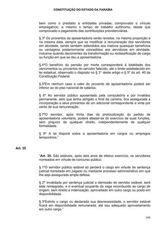 CONSTITUIÇÃO DO ESTADO DA PARAÍBA



          bem como o prestado a entidades privadas, comprovado o vínculo
          empregatício, e mesmo o tempo de trabalho autônomo, desde que
          comprovado o pagamento das contribuições previdenciárias.

          § 3º Os proventos da aposentadoria serão revistos, na mesma proporção e
          na mesma data, sempre que se modificar a remuneração dos servidores
          em atividade, sendo também estendidos aos inativos quaisquer benefícios
          ou vantagens posteriormente concedidos aos servidores em atividade,
          inclusive quando decorrentes da transformação ou reclassificação do cargo
          ou função em que se deu a aposentadoria.

          § 4ºO benefício da pensão por morte corresponderá à totalidade dos
          vencimentos ou proventos do servidor falecido, até o limite estabelecido em
          lei estadual, observado o disposto no § 3° deste artigo e § 5º do art. 40 da
          Constituição Federal.

          § 5ºEm nenhum caso o valor do provento de aposentadoria poderá ser
          inferior ao do piso nacional de salários.

          § 6º Ao servidor público aposentado pela compulsória e por invalidez
          permanente, sem que tenha atingido o final da carreira, fica assegurada a
          incorporação a seus proventos de um adicional correspondente a vinte por
          cento de sua remuneração.

          § 7ºO servidor, após trinta dias da protocolização do pedido de
          aposentadoria voluntária, poderá afastar-se do exercício de suas funções,
          sem prejuízo de qualquer direito, independentemente de qualquer
          formalidade.

          § 8º A lei disporá sobre a aposentadoria em cargos ou empregos
          temporários.”


Art. 35

          “Art. 35. São estáveis, após dois anos de efetivo exercício, os servidores
          nomeados em virtude de concurso público.

          § 1ºO servidor público estável só perderá o cargo em virtude de sentença
          judicial transitada em julgado ou mediante processo administrativo em que
          lhe seja assegurada ampla defesa.

          § 2º Invalidada por sentença judicial a demissão do servidor estável, será
          este reintegrado, e o eventual ocupante da vaga reconduzido ao cargo de
          origem, sem direito a indenização, aproveitado em outro cargo ou posto em
          disponibilidade.

          § 3ºExtinto o cargo ou declarada sua desnecessidade, o servidor estável
          ficará em disponibilidade remunerada, até seu adequado aproveitamento
          em outro cargo.”

                                                                                  199
 
