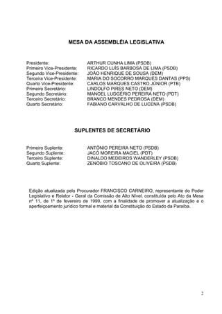 CONSTITUIÇÃO DO ESTADO DA PARAÍBA




                     MESA DA ASSEMBLÉIA LEGISLATIVA


Presidente:                  ARTHUR CUNHA LIMA (PSDB)
Primeiro Vice-Presidente:    RICARDO LUÍS BARBOSA DE LIMA (PSDB)
Segundo Vice-Presidente:     JOÃO HENRIQUE DE SOUSA (DEM)
Terceira Vice-Presidente:    MARIA DO SOCORRO MARQUES DANTAS (PPS)
Quarto Vice-Presidente:      CARLOS MARQUES CASTRO JÚNIOR (PTB)
Primeiro Secretário:         LINDOLFO PIRES NETO (DEM)
Segundo Secretário:          MANOEL LUDGÉRIO PEREIRA NETO (PDT)
Terceiro Secretário:         BRANCO MENDES PEDROSA (DEM)
Quarto Secretário:           FABIANO CARVALHO DE LUCENA (PSDB)




                       SUPLENTES DE SECRETÁRIO


Primeiro Suplente:           ANTÔNIO PEREIRA NETO (PSDB)
Segundo Suplente:            JACÓ MOREIRA MACIEL (PDT)
Terceiro Suplente:           DINALDO MEDEIROS WANDERLEY (PSDB)
Quarto Suplente:             ZENÓBIO TOSCANO DE OLIVEIRA (PSDB)




 Edição atualizada pelo Procurador FRANCISCO CARNEIRO, representante do Poder
 Legislativo e Relator - Geral da Comissão de Alto Nível, constituída pelo Ato da Mesa
 nº 11, de 1º de fevereiro de 1999, com a finalidade de promover a atualização e o
 aperfeiçoamento jurídico formal e material da Constituição do Estado da Paraíba.




                                                                                    2
 