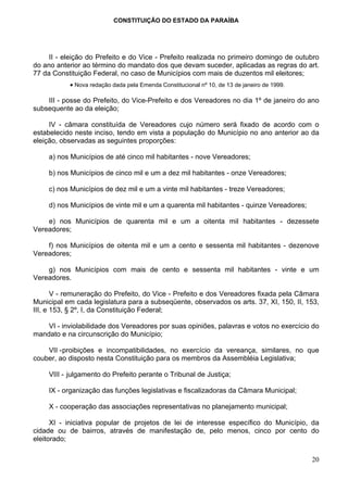 CONSTITUIÇÃO DO ESTADO DA PARAÍBA




     II - eleição do Prefeito e do Vice - Prefeito realizada no primeiro domingo de outubro
do ano anterior ao término do mandato dos que devam suceder, aplicadas as regras do art.
77 da Constituição Federal, no caso de Municípios com mais de duzentos mil eleitores;
           • Nova redação dada pela Emenda Constitucional nº 10, de 13 de janeiro de 1999.

    III - posse do Prefeito, do Vice-Prefeito e dos Vereadores no dia 1º de janeiro do ano
subsequente ao da eleição;

     IV - câmara constituída de Vereadores cujo número será fixado de acordo com o
estabelecido neste inciso, tendo em vista a população do Município no ano anterior ao da
eleição, observadas as seguintes proporções:

     a) nos Municípios de até cinco mil habitantes - nove Vereadores;

     b) nos Municípios de cinco mil e um a dez mil habitantes - onze Vereadores;

     c) nos Municípios de dez mil e um a vinte mil habitantes - treze Vereadores;

     d) nos Municípios de vinte mil e um a quarenta mil habitantes - quinze Vereadores;

    e) nos Municípios de quarenta mil e um a oitenta mil habitantes - dezessete
Vereadores;

    f) nos Municípios de oitenta mil e um a cento e sessenta mil habitantes - dezenove
Vereadores;

    g) nos Municípios com mais de cento e sessenta mil habitantes - vinte e um
Vereadores.

       V - remuneração do Prefeito, do Vice - Prefeito e dos Vereadores fixada pela Câmara
Municipal em cada legislatura para a subseqüente, observados os arts. 37, XI, 150, II, 153,
III, e 153, § 2º, I, da Constituição Federal;

    VI - inviolabilidade dos Vereadores por suas opiniões, palavras e votos no exercício do
mandato e na circunscrição do Município;

    VII - proibições e incompatibilidades, no exercício da vereança, similares, no que
couber, ao disposto nesta Constituição para os membros da Assembléia Legislativa;

     VIII - julgamento do Prefeito perante o Tribunal de Justiça;

     IX - organização das funções legislativas e fiscalizadoras da Câmara Municipal;

     X - cooperação das associações representativas no planejamento municipal;

      XI - iniciativa popular de projetos de lei de interesse específico do Município, da
cidade ou de bairros, através de manifestação de, pelo menos, cinco por cento do
eleitorado;

                                                                                             20
 