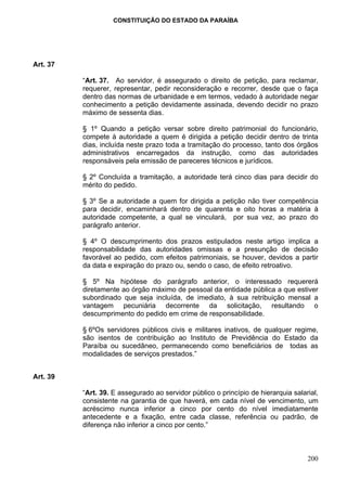 CONSTITUIÇÃO DO ESTADO DA PARAÍBA




Art. 37

          “Art. 37. Ao servidor, é assegurado o direito de petição, para reclamar,
          requerer, representar, pedir reconsideração e recorrer, desde que o faça
          dentro das normas de urbanidade e em termos, vedado à autoridade negar
          conhecimento a petição devidamente assinada, devendo decidir no prazo
          máximo de sessenta dias.

          § 1º Quando a petição versar sobre direito patrimonial do funcionário,
          compete à autoridade a quem é dirigida a petição decidir dentro de trinta
          dias, incluída neste prazo toda a tramitação do processo, tanto dos órgãos
          administrativos encarregados da instrução, como das autoridades
          responsáveis pela emissão de pareceres técnicos e jurídicos.

          § 2º Concluída a tramitação, a autoridade terá cinco dias para decidir do
          mérito do pedido.

          § 3º Se a autoridade a quem for dirigida a petição não tiver competência
          para decidir, encaminhará dentro de quarenta e oito horas a matéria à
          autoridade competente, a qual se vinculará, por sua vez, ao prazo do
          parágrafo anterior.

          § 4º O descumprimento dos prazos estipulados neste artigo implica a
          responsabilidade das autoridades omissas e a presunção de decisão
          favorável ao pedido, com efeitos patrimoniais, se houver, devidos a partir
          da data e expiração do prazo ou, sendo o caso, de efeito retroativo.

          § 5º Na hipótese do parágrafo anterior, o interessado requererá
          diretamente ao órgão máximo de pessoal da entidade pública a que estiver
          subordinado que seja incluída, de imediato, à sua retribuição mensal a
          vantagem pecuniária decorrente da solicitação, resultando o
          descumprimento do pedido em crime de responsabilidade.

          § 6ºOs servidores públicos civis e militares inativos, de qualquer regime,
          são isentos de contribuição ao Instituto de Previdência do Estado da
          Paraíba ou sucedâneo, permanecendo como beneficiários de todas as
          modalidades de serviços prestados.”


Art. 39

          “Art. 39. E assegurado ao servidor público o princípio de hierarquia salarial,
          consistente na garantia de que haverá, em cada nível de vencimento, um
          acréscimo nunca inferior a cinco por cento do nível imediatamente
          antecedente e a fixação, entre cada classe, referência ou padrão, de
          diferença não inferior a cinco por cento.”



                                                                                    200
 