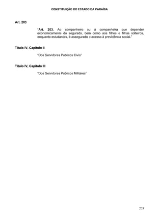 CONSTITUIÇÃO DO ESTADO DA PARAÍBA



Art. 203

                “Art. 203. Ao companheiro ou à companheira que depender
                economicamente do segurado, bem como aos filhos e filhas solteiros,
                enquanto estudantes, é assegurado o acesso à previdência social.”


Título IV, Capítulo II

                “Dos Servidores Públicos Civis”


Título IV, Capítulo III

                “Dos Servidores Públicos Militares”




                                                                                203
 