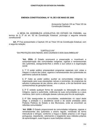 CONSTITUIÇÃO DO ESTADO DA PARAÍBA




              EMENDA CONSTITUCIONAL N° 19, DE 9 DE MAIO DE 2006


                                                  Acrescenta Capítulo VIII ao Título VIII da
                                                  Constituição Estadual.


           A MESA DA ASSEMBLÉIA LEGISLATIVA DO ESTADO DA PARAÍBA, nos
termos do § 3º do art. 62 da Constituição Estadual, promulga a seguinte emenda
constitucional:

     Art. 1º Fica acrescentado o Capítulo VIII ao Título VIII da Constituição Estadual, com
a seguinte redação:


                              “CAPÍTULO VIII”
         “DA PROTEÇÃO DOS ÍNDIOS, DOS CIGANOS E DOS QUILOMBOLAS”


               "Art. 252A. O Estado promoverá a preservação e incentivará a
               autopreservação das comunidades indígenas, ciganas e remanescentes
               dos quilombos, assegurando-lhes o direito a sua cultura e à organização
               social.

               § 1º O poder público empreenderá programas especiais com vistas a
               integrar a cultura dos índios, ciganos e remanescentes dos quilombolas ao
               patrimônio cultural do Estado.

               § 2º Cabe ao poder público auxiliar as comunidades indígenas na
               organização para suas populações nativas e ocorrentes, de programas de
               estudos e pesquisas de seu idioma, arte e cultura, a fim de transmitir seus
               conhecimentos às gerações futuras.

               § 3º É vedada qualquer forma de usurpação ou deturpação da cultura
               indígena, cigana e quilombola, violências às suas comunidades ou a seus
               membros, bem como a utilização dessas culturas para fins de exploração.

               § 4º São asseguradas às comunidades, estabelecidas no caput deste
               artigo, a proteção e a assistência social e de saúde prestadas pelos
               Poderes Públicos do Estado e dos Municípios, onde se encontram as
               referidas comunidades.”

               “Art. 252B. O Estado proporcionará às comunidades indígenas, ciganas e
               remanescentes dos quilombos o ensino regular, ministrado de forma
               intercultural e bilíngüe, conforme a língua e dialeto próprios e em língua
               portuguesa, respeitando, valorizando e resgatando seus métodos próprios
               de aprendizagem, suas línguas e suas tradições culturais.


                                                                                        204
 