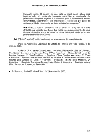 CONSTITUIÇÃO DO ESTADO DA PARAÍBA



               Parágrafo único. O ensino de que trata o caput deste artigo será
               implementado por meio de formação específica e qualificada de
               professores indígenas, ciganos e quilombolas para o atendimento dessas
               comunidades, subordinando sua implantação à solicitação, por parte de
               cada comunidade interessada, ao órgão estadual de educação.”

               “Art. 252C. O Estado cooperará com a União, na competência a esta
               atribuída, na proteção dos bens dos índios, no reconhecimento de seus
               direitos originários sobre as terras de posse imemorial, onde se acham
               permanentemente localizados.”

    Art. 2º Esta Emenda Constitucional entra em vigor na data de sua publicação.

         Paço da Assembléia Legislativa do Estado da Paraíba, em João Pessoa, 9 de
maio de 2006.

          A MESA DA ASSEMBLÉIA LEGISLATIVA: Deputado Rômulo José de Gouveia,
Presidente - Deputado José Lacerda Neto, 1° Vice-Presidente - Deputada Iraê Heusi de
Lucena Nóbrega, 2ª Vice-Presidente - Deputada Edina Guedes Wanderley, 3ª Vice-
Presidente - Deputado José Aldemir Meireles de Almeida, 4° Vice-Presidente – Deputado
Ricardo Luis Barbosa de Lima, 1º Secretário - Deputado Roberto Pedro Medeiros, 2º
Secretário - Deputada Francisca Gomes Araújo Motta, 3ª Secretária - Deputado Ariano
Mário Fernandes Fonseca, 4º Secretário.


• Publicada no Diário Oficial do Estado de 24 de maio de 2006.




                                                                                   205
 