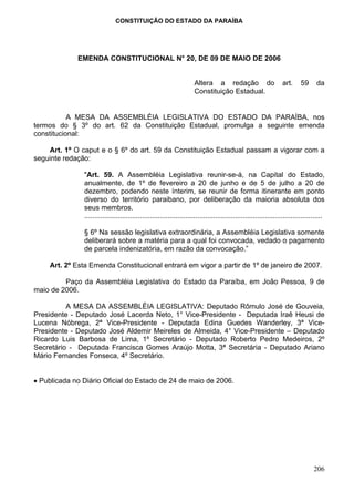 CONSTITUIÇÃO DO ESTADO DA PARAÍBA




             EMENDA CONSTITUCIONAL N° 20, DE 09 DE MAIO DE 2006


                                                                     Altera a redação do                         art.      59      da
                                                                     Constituição Estadual.


           A MESA DA ASSEMBLÉIA LEGISLATIVA DO ESTADO DA PARAÍBA, nos
termos do § 3º do art. 62 da Constituição Estadual, promulga a seguinte emenda
constitucional:

    Art. 1º O caput e o § 6º do art. 59 da Constituição Estadual passam a vigorar com a
seguinte redação:

               "Art. 59. A Assembléia Legislativa reunir-se-á, na Capital do Estado,
               anualmente, de 1º de fevereiro a 20 de junho e de 5 de julho a 20 de
               dezembro, podendo neste ínterim, se reunir de forma itinerante em ponto
               diverso do território paraibano, por deliberação da maioria absoluta dos
               seus membros.
               ........................................................................................................................

               § 6º Na sessão legislativa extraordinária, a Assembléia Legislativa somente
               deliberará sobre a matéria para a qual foi convocada, vedado o pagamento
               de parcela indenizatória, em razão da convocação.”

    Art. 2º Esta Emenda Constitucional entrará em vigor a partir de 1º de janeiro de 2007.

         Paço da Assembléia Legislativa do Estado da Paraíba, em João Pessoa, 9 de
maio de 2006.

          A MESA DA ASSEMBLÉIA LEGISLATIVA: Deputado Rômulo José de Gouveia,
Presidente - Deputado José Lacerda Neto, 1° Vice-Presidente - Deputada Iraê Heusi de
Lucena Nóbrega, 2ª Vice-Presidente - Deputada Edina Guedes Wanderley, 3ª Vice-
Presidente - Deputado José Aldemir Meireles de Almeida, 4° Vice-Presidente – Deputado
Ricardo Luis Barbosa de Lima, 1º Secretário - Deputado Roberto Pedro Medeiros, 2º
Secretário - Deputada Francisca Gomes Araújo Motta, 3ª Secretária - Deputado Ariano
Mário Fernandes Fonseca, 4º Secretário.


• Publicada no Diário Oficial do Estado de 24 de maio de 2006.




                                                                                                                                 206
 