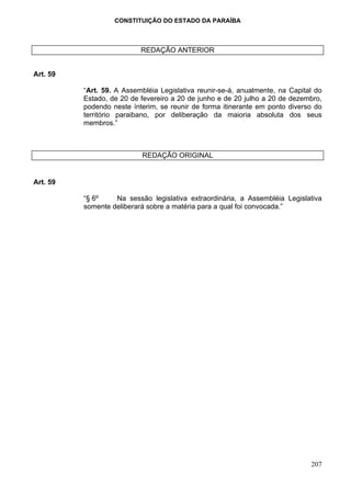 CONSTITUIÇÃO DO ESTADO DA PARAÍBA



                           REDAÇÃO ANTERIOR


Art. 59

          “Art. 59. A Assembléia Legislativa reunir-se-á, anualmente, na   Capital do
          Estado, de 20 de fevereiro a 20 de junho e de 20 julho a 20 de   dezembro,
          podendo neste ínterim, se reunir de forma itinerante em ponto    diverso do
          território paraibano, por deliberação da maioria absoluta        dos seus
          membros.”



                           REDAÇÃO ORIGINAL


Art. 59

          “§ 6º    Na sessão legislativa extraordinária, a Assembléia Legislativa
          somente deliberará sobre a matéria para a qual foi convocada.”




                                                                                 207
 