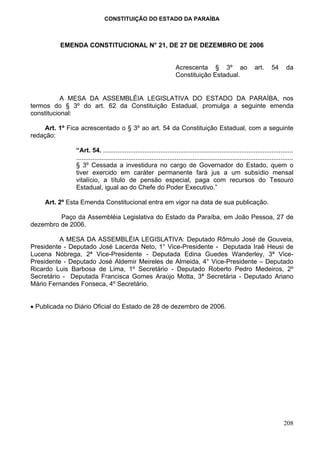 CONSTITUIÇÃO DO ESTADO DA PARAÍBA



          EMENDA CONSTITUCIONAL N° 21, DE 27 DE DEZEMBRO DE 2006


                                                                      Acrescenta § 3º ao                          art.     54      da
                                                                      Constituição Estadual.


           A MESA DA ASSEMBLÉIA LEGISLATIVA DO ESTADO DA PARAÍBA, nos
termos do § 3º do art. 62 da Constituição Estadual, promulga a seguinte emenda
constitucional:

    Art. 1º Fica acrescentado o § 3º ao art. 54 da Constituição Estadual, com a seguinte
redação:

               “Art. 54. ..........................................................................................................
               .........................................................................................................................
               § 3º Cessada a investidura no cargo de Governador do Estado, quem o
               tiver exercido em caráter permanente fará jus a um subsídio mensal
               vitalício, a título de pensão especial, paga com recursos do Tesouro
               Estadual, igual ao do Chefe do Poder Executivo.”

    Art. 2º Esta Emenda Constitucional entra em vigor na data de sua publicação.

         Paço da Assembléia Legislativa do Estado da Paraíba, em João Pessoa, 27 de
dezembro de 2006.

          A MESA DA ASSEMBLÉIA LEGISLATIVA: Deputado Rômulo José de Gouveia,
Presidente - Deputado José Lacerda Neto, 1° Vice-Presidente - Deputada Iraê Heusi de
Lucena Nóbrega, 2ª Vice-Presidente - Deputada Edina Guedes Wanderley, 3ª Vice-
Presidente - Deputado José Aldemir Meireles de Almeida, 4° Vice-Presidente – Deputado
Ricardo Luis Barbosa de Lima, 1º Secretário - Deputado Roberto Pedro Medeiros, 2º
Secretário - Deputada Francisca Gomes Araújo Motta, 3ª Secretária - Deputado Ariano
Mário Fernandes Fonseca, 4º Secretário.


• Publicada no Diário Oficial do Estado de 28 de dezembro de 2006.




                                                                                                                                  208
 