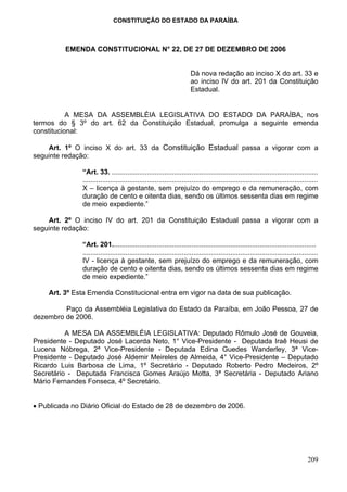 CONSTITUIÇÃO DO ESTADO DA PARAÍBA



          EMENDA CONSTITUCIONAL N° 22, DE 27 DE DEZEMBRO DE 2006


                                                                      Dá nova redação ao inciso X do art. 33 e
                                                                      ao inciso IV do art. 201 da Constituição
                                                                      Estadual.


           A MESA DA ASSEMBLÉIA LEGISLATIVA DO ESTADO DA PARAÍBA, nos
termos do § 3º do art. 62 da Constituição Estadual, promulga a seguinte emenda
constitucional:

    Art. 1º O inciso X do art. 33 da Constituição Estadual passa a vigorar com a
seguinte redação:

               “Art. 33. ..........................................................................................................
               .........................................................................................................................
               X – licença à gestante, sem prejuízo do emprego e da remuneração, com
               duração de cento e oitenta dias, sendo os últimos sessenta dias em regime
               de meio expediente.”

    Art. 2º O inciso IV do art. 201 da Constituição Estadual passa a vigorar com a
seguinte redação:

               “Art. 201.........................................................................................................
               .........................................................................................................................
               IV - licença à gestante, sem prejuízo do emprego e da remuneração, com
               duração de cento e oitenta dias, sendo os últimos sessenta dias em regime
               de meio expediente.”

    Art. 3º Esta Emenda Constitucional entra em vigor na data de sua publicação.

         Paço da Assembléia Legislativa do Estado da Paraíba, em João Pessoa, 27 de
dezembro de 2006.

          A MESA DA ASSEMBLÉIA LEGISLATIVA: Deputado Rômulo José de Gouveia,
Presidente - Deputado José Lacerda Neto, 1° Vice-Presidente - Deputada Iraê Heusi de
Lucena Nóbrega, 2ª Vice-Presidente - Deputada Edina Guedes Wanderley, 3ª Vice-
Presidente - Deputado José Aldemir Meireles de Almeida, 4° Vice-Presidente – Deputado
Ricardo Luis Barbosa de Lima, 1º Secretário - Deputado Roberto Pedro Medeiros, 2º
Secretário - Deputada Francisca Gomes Araújo Motta, 3ª Secretária - Deputado Ariano
Mário Fernandes Fonseca, 4º Secretário.


• Publicada no Diário Oficial do Estado de 28 de dezembro de 2006.




                                                                                                                                  209
 