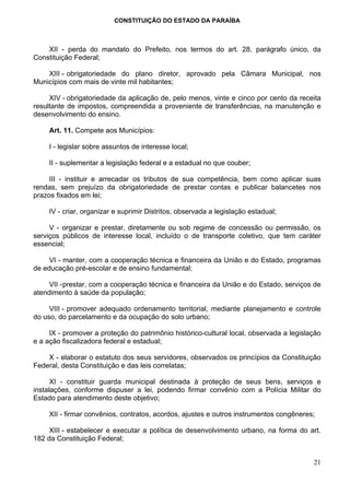 CONSTITUIÇÃO DO ESTADO DA PARAÍBA



    XII - perda do mandato do Prefeito, nos termos do art. 28, parágrafo único, da
Constituição Federal;

    XIII - obrigatoriedade do plano diretor, aprovado pela Câmara Municipal, nos
Municípios com mais de vinte mil habitantes;

     XIV - obrigatoriedade da aplicação de, pelo menos, vinte e cinco por cento da receita
resultante de impostos, compreendida a proveniente de transferências, na manutenção e
desenvolvimento do ensino.

     Art. 11. Compete aos Municípios:

     I - legislar sobre assuntos de interesse local;

     II - suplementar a legislação federal e a estadual no que couber;

     III - instituir e arrecadar os tributos de sua competência, bem como aplicar suas
rendas, sem prejuízo da obrigatoriedade de prestar contas e publicar balancetes nos
prazos fixados em lei;

     IV - criar, organizar e suprimir Distritos, observada a legislação estadual;

     V - organizar e prestar, diretamente ou sob regime de concessão ou permissão, os
serviços públicos de interesse local, incluído o de transporte coletivo, que tem caráter
essencial;

     VI - manter, com a cooperação técnica e financeira da União e do Estado, programas
de educação pré-escolar e de ensino fundamental;

     VII - prestar, com a cooperação técnica e financeira da União e do Estado, serviços de
atendimento à saúde da população;

     VIII - promover adequado ordenamento territorial, mediante planejamento e controle
do uso, do parcelamento e da ocupação do solo urbano;

     IX - promover a proteção do patrimônio histórico-cultural local, observada a legislação
e a ação fiscalizadora federal e estadual;

    X - elaborar o estatuto dos seus servidores, observados os princípios da Constituição
Federal, desta Constituição e das leis correlatas;

      XI - constituir guarda municipal destinada à proteção de seus bens, serviços e
instalações, conforme dispuser a lei, podendo firmar convênio com a Polícia Militar do
Estado para atendimento deste objetivo;

     XII - firmar convênios, contratos, acordos, ajustes e outros instrumentos congêneres;

     XIII - estabelecer e executar a política de desenvolvimento urbano, na forma do art.
182 da Constituição Federal;


                                                                                         21
 