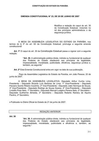 CONSTITUIÇÃO DO ESTADO DA PARAÍBA




            EMENDA CONSTITUCIONAL N° 23, DE 20 DE JUNHO DE 2007



                                                  Modifica a redação do caput do art. 30
                                                  da Constituição Estadual, incluindo no
                                                  rol dos princípios administrativos o da
                                                  segurança jurídica.



           A MESA DA ASSEMBLÉIA LEGISLATIVA DO ESTADO DA PARAÍBA, nos
termos do § 3º do art. 62 da Constituição Estadual, promulga a seguinte emenda
constitucional:

    Art. 1º O caput do art. 30 da Constituição Estadual passa a vigorar com a seguinte
redação:

               “Art. 30. A administração pública direta, indireta ou fundacional de qualquer
               dos Poderes do Estado obedecerá aos princípios de legalidade,
               impessoalidade, moralidade, publicidade, eficiência, segurança jurídica e,
               também, ao seguinte:”

     Art. 2º Esta Emenda Constitucional entra em vigor na data de sua publicação.

          Paço da Assembléia Legislativa do Estado da Paraíba, em João Pessoa, 20 de
junho de 2007.

          A MESA DA ASSEMBLÉIA LEGISLATIVA: Deputado Arthur Cunha Lima,
Presidente - Deputado Ricardo Luís Barbosa de Lima, 1º Vice-Presidente - Deputado
Flaviano Quinto Ribeiro Coutinho, 2º Vice-Presidente - Deputado João Henrique de Souza,
3º Vice-Presidente - Deputado Rodrigo de Sousa Soares, 4º Vice-Presidente – Deputado
Lindolfo Pires Neto, 1º Secretário - Deputado Manoel Ludgério Pereira Neto, 2º Secretário -
Deputado Guilherme Almeida, 3º Secretário - Deputado Roberto Raniery de Aquino
Paulino, 4º Secretário.


• Publicada no Diário Oficial do Estado de 21 de junho de 2007.



                                  REDAÇÃO ANTERIOR

Art. 30
               “Art. 30. A administração pública direta, indireta ou fundacional de qualquer
               dos Poderes do Estado obedecerá aos princípios de legalidade,
               impessoalidade, moralidade, publicidade e eficiência e, também, ao
               seguinte:”


                                                                                        211
 