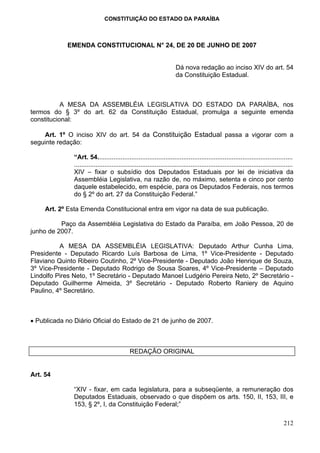 CONSTITUIÇÃO DO ESTADO DA PARAÍBA



            EMENDA CONSTITUCIONAL N° 24, DE 20 DE JUNHO DE 2007


                                                                       Dá nova redação ao inciso XIV do art. 54
                                                                       da Constituição Estadual.



           A MESA DA ASSEMBLÉIA LEGISLATIVA DO ESTADO DA PARAÍBA, nos
termos do § 3º do art. 62 da Constituição Estadual, promulga a seguinte emenda
constitucional:

    Art. 1º O inciso XIV do art. 54 da Constituição Estadual passa a vigorar com a
seguinte redação:

               “Art. 54.............................................................................................................
               ..........................................................................................................................
               XIV – fixar o subsídio dos Deputados Estaduais por lei de iniciativa da
               Assembléia Legislativa, na razão de, no máximo, setenta e cinco por cento
               daquele estabelecido, em espécie, para os Deputados Federais, nos termos
               do § 2º do art. 27 da Constituição Federal.”

     Art. 2º Esta Emenda Constitucional entra em vigor na data de sua publicação.

          Paço da Assembléia Legislativa do Estado da Paraíba, em João Pessoa, 20 de
junho de 2007.

          A MESA DA ASSEMBLÉIA LEGISLATIVA: Deputado Arthur Cunha Lima,
Presidente - Deputado Ricardo Luís Barbosa de Lima, 1º Vice-Presidente - Deputado
Flaviano Quinto Ribeiro Coutinho, 2º Vice-Presidente - Deputado João Henrique de Souza,
3º Vice-Presidente - Deputado Rodrigo de Sousa Soares, 4º Vice-Presidente – Deputado
Lindolfo Pires Neto, 1º Secretário - Deputado Manoel Ludgério Pereira Neto, 2º Secretário -
Deputado Guilherme Almeida, 3º Secretário - Deputado Roberto Raniery de Aquino
Paulino, 4º Secretário.



• Publicada no Diário Oficial do Estado de 21 de junho de 2007.



                                             REDAÇÃO ORIGINAL


Art. 54

               “XIV - fixar, em cada legislatura, para a subseqüente, a remuneração dos
               Deputados Estaduais, observado o que dispõem os arts. 150, II, 153, III, e
               153, § 2º, I, da Constituição Federal;”

                                                                                                                                   212
 