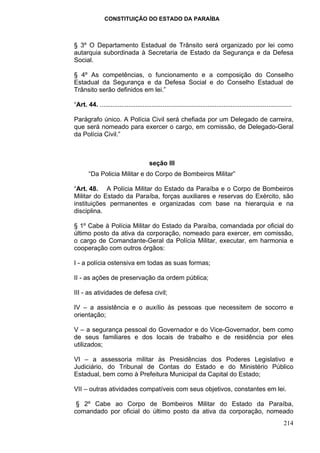 CONSTITUIÇÃO DO ESTADO DA PARAÍBA



§ 3º O Departamento Estadual de Trânsito será organizado por lei como
autarquia subordinada à Secretaria de Estado da Segurança e da Defesa
Social.

§ 4º As competências, o funcionamento e a composição do Conselho
Estadual da Segurança e da Defesa Social e do Conselho Estadual de
Trânsito serão definidos em lei.”

“Art. 44. ...........................................................................................................

Parágrafo único. A Polícia Civil será chefiada por um Delegado de carreira,
que será nomeado para exercer o cargo, em comissão, de Delegado-Geral
da Polícia Civil.”



                                        seção III
       “Da Policia Militar e do Corpo de Bombeiros Militar”

“Art. 48. A Polícia Militar do Estado da Paraíba e o Corpo de Bombeiros
Militar do Estado da Paraíba, forças auxiliares e reservas do Exército, são
instituições permanentes e organizadas com base na hierarquia e na
disciplina.

§ 1º Cabe à Polícia Militar do Estado da Paraíba, comandada por oficial do
último posto da ativa da corporação, nomeado para exercer, em comissão,
o cargo de Comandante-Geral da Polícia Militar, executar, em harmonia e
cooperação com outros órgãos:

I - a polícia ostensiva em todas as suas formas;

II - as ações de preservação da ordem pública;

III - as atividades de defesa civil;

IV – a assistência e o auxílio às pessoas que necessitem de socorro e
orientação;

V – a segurança pessoal do Governador e do Vice-Governador, bem como
de seus familiares e dos locais de trabalho e de residência por eles
utilizados;

VI – a assessoria militar às Presidências dos Poderes Legislativo e
Judiciário, do Tribunal de Contas do Estado e do Ministério Público
Estadual, bem como à Prefeitura Municipal da Capital do Estado;

VII – outras atividades compatíveis com seus objetivos, constantes em lei.

 § 2º Cabe ao Corpo de Bombeiros Militar do Estado da Paraíba,
comandado por oficial do último posto da ativa da corporação, nomeado
                                                                                                                214
 
