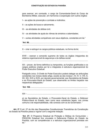 CONSTITUIÇÃO DO ESTADO DA PARAÍBA



              para exercer, em comissão, o cargo de Comandante-Geral do Corpo de
              Bombeiros Militar, executar, em harmonia e cooperação com outros órgãos:

              I – as ações de prevenção e combate a incêndios;

              II – as ações de busca e salvamento;

              III – as atividades de defesa civil;

              IV – as atividades de ajuda às vítimas de sinistros e calamidades;

              V – outras atividades compatíveis com seus objetivos, constantes em lei.”

              “Art. 86.............................................................................................................
              .........................................................................................................................

              X – criar e extinguir os cargos públicos estaduais, na forma da lei;
              ..........................................................................................................................

              XVIII – exercer o comando supremo de todos os órgãos integrantes do
              sistema organizacional da segurança e da defesa social;
              ..........................................................................................................................

              XX – prover, de forma definitiva ou temporária, as funções gratificadas e os
              cargos públicos criados por lei e integrados à estrutura organizacional do
              Poder Executivo Estadual.

              Parágrafo único. O Chefe do Poder Executivo poderá delegar as atribuições
              constantes nos incisos deste artigo, exceto as dos incisos I, III, IV, V, VIII, X,
              XII, XIII, XVII e XVIII, por decreto governamental, aos Secretários de Estado
              a ao Procurador-Geral do Estado, que observarão os limites traçados nas
              respectivas delegações.”

              “Art. 104. .........................................................................................................
              ..........................................................................................................................

              XIII – ................................................................................................................

              a) os Secretários de Estado, o Procurador-Geral do Estado, o Defensor
              Público-Geral do Estado, bem como seus substitutos legais, nos crimes
              comuns e de responsabilidade, não conexos com os do Governador; “


    Art. 2º O art. 27 do Ato das Disposições Constitucionais Transitórias da Constituição
do Estado da Paraíba passa a vigorar com a seguinte redação:

              “Art. 27. O Programa Estadual de Proteção e Defesa do Consumidor –
              PROCON Estadual fica vinculado à Defensoria Pública do Estado da
              Paraíba, com as competências e a estrutura organizacional previstas em
              lei.”

                                                                                                                                  215
 