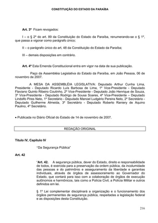 CONSTITUIÇÃO DO ESTADO DA PARAÍBA




     Art. 3º Ficam revogados:

     I – o § 2º do art. 89 da Constituição do Estado da Paraíba, renumerando-se o § 1º,
que passa a vigorar como parágrafo único;

     II – o parágrafo único do art. 48 da Constituição do Estado da Paraíba;

     III – demais disposições em contrário.


     Art. 4º Esta Emenda Constitucional entra em vigor na data de sua publicação.

         Paço da Assembléia Legislativa do Estado da Paraíba, em João Pessoa, 06 de
novembro de 2007.

          A MESA DA ASSEMBLÉIA LEGISLATIVA: Deputado Arthur Cunha Lima,
Presidente - Deputado Ricardo Luís Barbosa de Lima, 1º Vice-Presidente - Deputado
Flaviano Quinto Ribeiro Coutinho, 2º Vice-Presidente - Deputado João Henrique de Souza,
3º Vice-Presidente - Deputado Rodrigo de Sousa Soares, 4º Vice-Presidente – Deputado
Lindolfo Pires Neto, 1º Secretário - Deputado Manoel Ludgério Pereira Neto, 2º Secretário -
Deputado Guilherme Almeida, 3º Secretário - Deputado Roberto Raniery de Aquino
Paulino, 4º Secretário.


• Publicada no Diário Oficial do Estado de 14 de novembro de 2007.


                                  REDAÇÃO ORIGINAL


Título IV, Capítulo IV

               “Da Segurança Pública”

Art. 42

               “Art. 42. A segurança pública, dever do Estado, direito e responsabilidade
               de todos, é exercida para a preservação da ordem pública, da incolumidade
               das pessoas e do patrimônio e asseguramento da liberdade e garantias
               individuais, através de órgãos de assessoramento ao Governador do
               Estado, que contará para isso com a colaboração de órgãos de execução
               autônomos e harmônicos, tais como a Polícia Civil, a Polícia Militar e outros
               definidos em lei.

               § 1º Lei complementar disciplinará a organização e o funcionamento dos
               órgãos permanentes de segurança pública, respeitadas a legislação federal
               e as disposições desta Constituição.


                                                                                        216
 