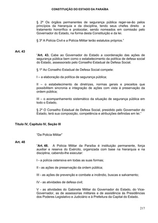 CONSTITUIÇÃO DO ESTADO DA PARAÍBA



               § 2º Os órgãos permanentes de segurança pública reger-se-ão pelos
               princípios da hierarquia e da disciplina, tendo seus chefes direito a
               tratamento honorífico e protocolar, sendo nomeados em comissão pelo
               Governador do Estado, na forma desta Constituição e da lei.

               § 3º A Polícia Civil e a Polícia Militar terão estatutos próprios.”


Art. 43
               “Art. 43. Cabe ao Governador do Estado a coordenação das ações de
               segurança pública bem como o estabelecimento da política de defesa social
               do Estado, assessorado pelo Conselho Estadual de Defesa Social.

               § 1º Ao Conselho Estadual de Defesa Social compete:

               I – a elaboração da política de segurança pública;

               II – o estabelecimento de diretrizes, normas gerais e preceitos que
               possibilitem sincronia e integração de ações com vista à preservação da
               ordem pública;

               III – o acompanhamento sistemático da situação de segurança pública em
               todo o Estado.

               § 2º O Conselho Estadual de Defesa Social, presidido pelo Governador do
               Estado, terá sua composição, competência e atribuições definidas em lei.”


Título IV, Capítulo IV, Seção III


               “Da Policia Militar”

Art. 48
               “Art. 48. A Polícia Militar da Paraíba é instituição permanente, força
               auxiliar e reserva do Exército, organizada com base na hierarquia e na
               disciplina, cabendo-lhe executar:

               I - a polícia ostensiva em todas as suas formas;

               II - as ações de preservação da ordem pública;

               III - as ações de prevenção e combate a incêndio, buscas e salvamento;

               IV - as atividades de defesa civil;

               V - as atividades do Gabinete Militar do Governador do Estado, do Vice-
               Governador, as de assessorias militares e de assistência às Presidências
               dos Poderes Legislativo e Judiciário e à Prefeitura da Capital do Estado.


                                                                                        217
 
