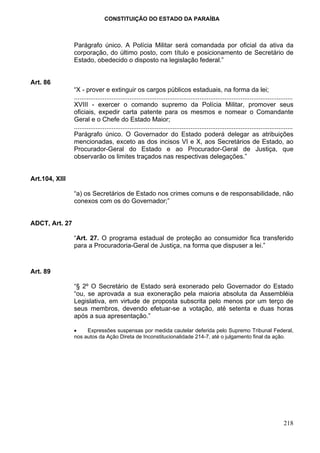 CONSTITUIÇÃO DO ESTADO DA PARAÍBA



                Parágrafo único. A Polícia Militar será comandada por oficial da ativa da
                corporação, do último posto, com título e posicionamento de Secretário de
                Estado, obedecido o disposto na legislação federal.”


Art. 86
                “X - prover e extinguir os cargos públicos estaduais, na forma da lei;
                ..........................................................................................................................
                XVIII - exercer o comando supremo da Polícia Militar, promover seus
                oficiais, expedir carta patente para os mesmos e nomear o Comandante
                Geral e o Chefe do Estado Maior;
                ..........................................................................................................................
                Parágrafo único. O Governador do Estado poderá delegar as atribuições
                mencionadas, exceto as dos incisos VI e X, aos Secretários de Estado, ao
                Procurador-Geral do Estado e ao Procurador-Geral de Justiça, que
                observarão os limites traçados nas respectivas delegações.”


Art.104, XIII

                “a) os Secretários de Estado nos crimes comuns e de responsabilidade, não
                conexos com os do Governador;”


ADCT, Art. 27

                “Art. 27. O programa estadual de proteção ao consumidor fica transferido
                para a Procuradoria-Geral de Justiça, na forma que dispuser a lei.”



Art. 89

                “§ 2º O Secretário de Estado será exonerado pelo Governador do Estado
                “ou, se aprovada a sua exoneração pela maioria absoluta da Assembléia
                Legislativa, em virtude de proposta subscrita pelo menos por um terço de
                seus membros, devendo efetuar-se a votação, até setenta e duas horas
                após a sua apresentação.”

                •    Expressões suspensas por medida cautelar deferida pelo Supremo Tribunal Federal,
                nos autos da Ação Direta de Inconstitucionalidade 214-7, até o julgamento final da ação.




                                                                                                                                    218
 