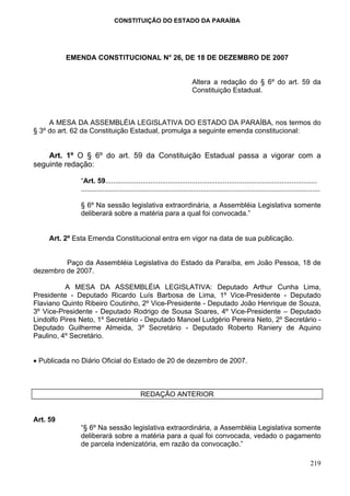 CONSTITUIÇÃO DO ESTADO DA PARAÍBA




          EMENDA CONSTITUCIONAL N° 26, DE 18 DE DEZEMBRO DE 2007


                                                                       Altera a redação do § 6º do art. 59 da
                                                                       Constituição Estadual.



     A MESA DA ASSEMBLÉIA LEGISLATIVA DO ESTADO DA PARAÍBA, nos termos do
§ 3º do art. 62 da Constituição Estadual, promulga a seguinte emenda constitucional:


    Art. 1º O § 6º do art. 59 da Constituição Estadual passa a vigorar com a
seguinte redação:

               “Art. 59............................................................................................................
               ..........................................................................................................................

               § 6º Na sessão legislativa extraordinária, a Assembléia Legislativa somente
               deliberará sobre a matéria para a qual foi convocada.”


     Art. 2º Esta Emenda Constitucional entra em vigor na data de sua publicação.


         Paço da Assembléia Legislativa do Estado da Paraíba, em João Pessoa, 18 de
dezembro de 2007.

          A MESA DA ASSEMBLÉIA LEGISLATIVA: Deputado Arthur Cunha Lima,
Presidente - Deputado Ricardo Luís Barbosa de Lima, 1º Vice-Presidente - Deputado
Flaviano Quinto Ribeiro Coutinho, 2º Vice-Presidente - Deputado João Henrique de Souza,
3º Vice-Presidente - Deputado Rodrigo de Sousa Soares, 4º Vice-Presidente – Deputado
Lindolfo Pires Neto, 1º Secretário - Deputado Manoel Ludgério Pereira Neto, 2º Secretário -
Deputado Guilherme Almeida, 3º Secretário - Deputado Roberto Raniery de Aquino
Paulino, 4º Secretário.


• Publicada no Diário Oficial do Estado de 20 de dezembro de 2007.



                                             REDAÇÃO ANTERIOR


Art. 59
               “§ 6º Na sessão legislativa extraordinária, a Assembléia Legislativa somente
               deliberará sobre a matéria para a qual foi convocada, vedado o pagamento
               de parcela indenizatória, em razão da convocação.”

                                                                                                                                   219
 