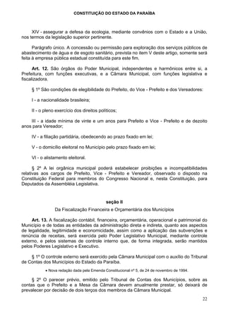 CONSTITUIÇÃO DO ESTADO DA PARAÍBA



     XIV - assegurar a defesa da ecologia, mediante convênios com o Estado e a União,
nos termos da legislação superior pertinente.

      Parágrafo único. A concessão ou permissão para exploração dos serviços públicos de
abastecimento de água e de esgoto sanitário, prevista no item V deste artigo, somente será
feita à empresa pública estadual constituída para este fim.

      Art. 12. São órgãos do Poder Municipal, independentes e harmônicos entre si, a
Prefeitura, com funções executivas, e a Câmara Municipal, com funções legislativa e
fiscalizadora.

     § 1º São condições de elegibilidade do Prefeito, do Vice - Prefeito e dos Vereadores:

     I - a nacionalidade brasileira;

     II - o pleno exercício dos direitos políticos;

    III - a idade mínima de vinte e um anos para Prefeito e Vice - Prefeito e de dezoito
anos para Vereador;

     IV - a filiação partidária, obedecendo ao prazo fixado em lei;

     V - o domicílio eleitoral no Município pelo prazo fixado em lei;

     VI - o alistamento eleitoral.

      § 2º A lei orgânica municipal poderá estabelecer proibições e incompatibilidades
relativas aos cargos de Prefeito, Vice - Prefeito e Vereador, observado o disposto na
Constituição Federal para membros do Congresso Nacional e, nesta Constituição, para
Deputados da Assembléia Legislativa.


                                             seção II
                 Da Fiscalização Financeira e Orçamentária dos Municípios

     Art. 13. A fiscalização contábil, financeira, orçamentária, operacional e patrimonial do
Município e de todas as entidades da administração direta e indireta, quanto aos aspectos
de legalidade, legitimidade e economicidade, assim como a aplicação das subvenções e
renúncia de receitas, será exercida pelo Poder Legislativo Municipal, mediante controle
externo, e pelos sistemas de controle interno que, de forma integrada, serão mantidos
pelos Poderes Legislativo e Executivo.

    § 1º O controle externo será exercido pela Câmara Municipal com o auxílio do Tribunal
de Contas dos Municípios do Estado da Paraíba.
            • Nova redação dada pela Emenda Constitucional nº 5, de 24 de novembro de 1994.

     § 2º O parecer prévio, emitido pelo Tribunal de Contas dos Municípios, sobre as
contas que o Prefeito e a Mesa da Câmara devem anualmente prestar, só deixará de
prevalecer por decisão de dois terços dos membros da Câmara Municipal.
                                                                                              22
 