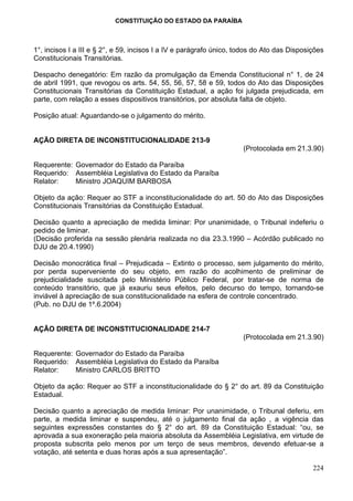CONSTITUIÇÃO DO ESTADO DA PARAÍBA



1°, incisos I a III e § 2°, e 59, incisos I a IV e parágrafo único, todos do Ato das Disposições
Constitucionais Transitórias.

Despacho denegatório: Em razão da promulgação da Emenda Constitucional n° 1, de 24
de abril 1991, que revogou os arts. 54, 55, 56, 57, 58 e 59, todos do Ato das Disposições
Constitucionais Transitórias da Constituição Estadual, a ação foi julgada prejudicada, em
parte, com relação a esses dispositivos transitórios, por absoluta falta de objeto.

Posição atual: Aguardando-se o julgamento do mérito.


AÇÃO DIRETA DE INCONSTITUCIONALIDADE 213-9
                                                                     (Protocolada em 21.3.90)

Requerente: Governador do Estado da Paraíba
Requerido: Assembléia Legislativa do Estado da Paraíba
Relator:    Ministro JOAQUIM BARBOSA

Objeto da ação: Requer ao STF a inconstitucionalidade do art. 50 do Ato das Disposições
Constitucionais Transitórias da Constituição Estadual.

Decisão quanto a apreciação de medida liminar: Por unanimidade, o Tribunal indeferiu o
pedido de liminar.
(Decisão proferida na sessão plenária realizada no dia 23.3.1990 – Acórdão publicado no
DJU de 20.4.1990)

Decisão monocrática final – Prejudicada – Extinto o processo, sem julgamento do mérito,
por perda superveniente do seu objeto, em razão do acolhimento de preliminar de
prejudicialidade suscitada pelo Ministério Público Federal, por tratar-se de norma de
conteúdo transitório, que já exauriu seus efeitos, pelo decurso do tempo, tornando-se
inviável à apreciação de sua constitucionalidade na esfera de controle concentrado.
(Pub. no DJU de 1º.6.2004)


AÇÃO DIRETA DE INCONSTITUCIONALIDADE 214-7
                                                                     (Protocolada em 21.3.90)

Requerente: Governador do Estado da Paraíba
Requerido: Assembléia Legislativa do Estado da Paraíba
Relator:    Ministro CARLOS BRITTO

Objeto da ação: Requer ao STF a inconstitucionalidade do § 2° do art. 89 da Constituição
Estadual.

Decisão quanto a apreciação de medida liminar: Por unanimidade, o Tribunal deferiu, em
parte, a medida liminar e suspendeu, até o julgamento final da ação , a vigência das
seguintes expressões constantes do § 2° do art. 89 da Constituição Estadual: “ou, se
aprovada a sua exoneração pela maioria absoluta da Assembléia Legislativa, em virtude de
proposta subscrita pelo menos por um terço de seus membros, devendo efetuar-se a
votação, até setenta e duas horas após a sua apresentação”.

                                                                                            224
 