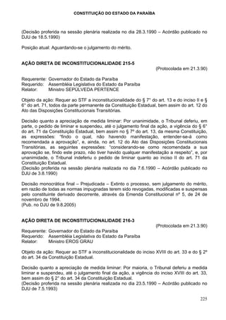 CONSTITUIÇÃO DO ESTADO DA PARAÍBA



(Decisão proferida na sessão plenária realizada no dia 28.3.1990 – Acórdão publicado no
DJU de 18.5.1990)

Posição atual: Aguardando-se o julgamento do mérito.


AÇÃO DIRETA DE INCONSTITUCIONALIDADE 215-5
                                                                 (Protocolada em 21.3.90)

Requerente: Governador do Estado da Paraíba
Requerido: Assembléia Legislativa do Estado da Paraíba
Relator:    Ministro SEPÚLVEDA PERTENCE

Objeto da ação: Requer ao STF a inconstitucionalidade do § 7° do art. 13 e do inciso II e §
6° do art. 71, todos da parte permanente da Constituição Estadual, bem assim do art. 12 do
Ato das Disposições Constitucionais Transitórias.

Decisão quanto a apreciação de medida liminar: Por unanimidade, o Tribunal deferiu, em
parte, o pedido de liminar e suspendeu, até o julgamento final da ação, a vigência do § 6°
do art. 71 da Constituição Estadual, bem assim no § 7º do art. 13, da mesma Constituição,
as expressões: “findo o qual, não havendo manifestação, entender-se-á como
recomendada a aprovação”, e, ainda, no art. 12 do Ato das Disposições Constitucionais
Transitórias, as seguintes expressões: “considerando-se como recomendada a sua
aprovação se, findo este prazo, não tiver havido qualquer manifestação a respeito”, e, por
unanimidade, o Tribunal indeferiu o pedido de liminar quanto ao inciso II do art. 71 da
Constituição Estadual.
(Decisão proferida na sessão plenária realizada no dia 7.6.1990 – Acórdão publicado no
DJU de 3.8.1990)

Decisão monocrática final – Prejudicada – Extinto o processo, sem julgamento do mérito,
em razão de todas as normas impugnadas terem sido revogadas, modificadas e suspensas
pelo constituinte derivado decorrente, através da Emenda Constitucional nº 5, de 24 de
novembro de 1994.
(Pub. no DJU de 9.8.2005)


AÇÃO DIRETA DE INCONSTITUCIONALIDADE 216-3
                                                                 (Protocolada em 21.3.90)
Requerente: Governador do Estado da Paraíba
Requerido: Assembléia Legislativa do Estado da Paraíba
Relator:    Ministro EROS GRAU

Objeto da ação: Requer ao STF a inconstitucionalidade do inciso XVIII do art. 33 e do § 2º
do art. 34 da Constituição Estadual.

Decisão quanto a apreciação de medida liminar: Por maioria, o Tribunal deferiu a medida
liminar e suspendeu, até o julgamento final da ação, a vigência do inciso XVIII do art. 33,
bem assim do § 2° do art. 34 da Constituição Estadual.
(Decisão proferida na sessão plenária realizada no dia 23.5.1990 – Acórdão publicado no
DJU de 7.5.1993)

                                                                                       225
 