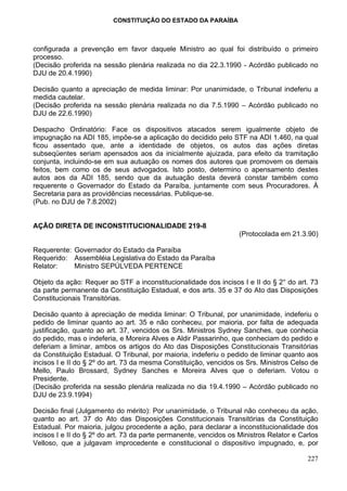CONSTITUIÇÃO DO ESTADO DA PARAÍBA



configurada a prevenção em favor daquele Ministro ao qual foi distribuído o primeiro
processo.
(Decisão proferida na sessão plenária realizada no dia 22.3.1990 - Acórdão publicado no
DJU de 20.4.1990)

Decisão quanto a apreciação de medida liminar: Por unanimidade, o Tribunal indeferiu a
medida cautelar.
(Decisão proferida na sessão plenária realizada no dia 7.5.1990 – Acórdão publicado no
DJU de 22.6.1990)

Despacho Ordinatório: Face os dispositivos atacados serem igualmente objeto de
impugnação na ADI 185, impõe-se a aplicação do decidido pelo STF na ADI 1.460, na qual
ficou assentado que, ante a identidade de objetos, os autos das ações diretas
subseqüentes seriam apensados aos da inicialmente ajuizada, para efeito da tramitação
conjunta, incluindo-se em sua autuação os nomes dos autores que promovem os demais
feitos, bem como os de seus advogados. Isto posto, determino o apensamento destes
autos aos da ADI 185, sendo que da autuação desta deverá constar também como
requerente o Governador do Estado da Paraíba, juntamente com seus Procuradores. À
Secretaria para as providências necessárias. Publique-se.
(Pub. no DJU de 7.8.2002)


AÇÃO DIRETA DE INCONSTITUCIONALIDADE 219-8
                                                                   (Protocolada em 21.3.90)

Requerente: Governador do Estado da Paraíba
Requerido: Assembléia Legislativa do Estado da Paraíba
Relator:    Ministro SEPÚLVEDA PERTENCE

Objeto da ação: Requer ao STF a inconstitucionalidade dos incisos I e II do § 2° do art. 73
da parte permanente da Constituição Estadual, e dos arts. 35 e 37 do Ato das Disposições
Constitucionais Transitórias.

Decisão quanto à apreciação de medida liminar: O Tribunal, por unanimidade, indeferiu o
pedido de liminar quanto ao art. 35 e não conheceu, por maioria, por falta de adequada
justificação, quanto ao art. 37, vencidos os Srs. Ministros Sydney Sanches, que conhecia
do pedido, mas o indeferia, e Moreira Alves e Aldir Passarinho, que conheciam do pedido e
deferiam a liminar, ambos os artigos do Ato das Disposições Constitucionais Transitórias
da Constituição Estadual. O Tribunal, por maioria, indeferiu o pedido de liminar quanto aos
incisos I e II do § 2º do art. 73 da mesma Constituição, vencidos os Srs. Ministros Celso de
Mello, Paulo Brossard, Sydney Sanches e Moreira Alves que o deferiam. Votou o
Presidente.
(Decisão proferida na sessão plenária realizada no dia 19.4.1990 – Acórdão publicado no
DJU de 23.9.1994)

Decisão final (Julgamento do mérito): Por unanimidade, o Tribunal não conheceu da ação,
quanto ao art. 37 do Ato das Disposições Constitucionais Transitórias da Constituição
Estadual. Por maioria, julgou procedente a ação, para declarar a inconstitucionalidade dos
incisos I e II do § 2º do art. 73 da parte permanente, vencidos os Ministros Relator e Carlos
Velloso, que a julgavam improcedente e constitucional o dispositivo impugnado, e, por

                                                                                         227
 