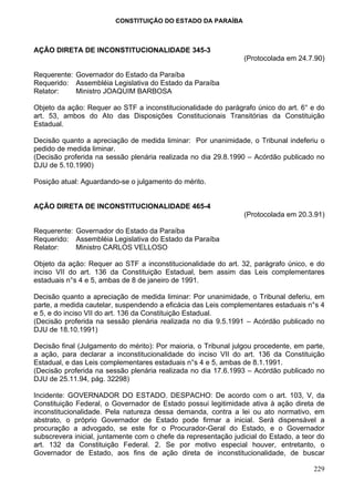 CONSTITUIÇÃO DO ESTADO DA PARAÍBA



AÇÃO DIRETA DE INCONSTITUCIONALIDADE 345-3
                                                                 (Protocolada em 24.7.90)

Requerente: Governador do Estado da Paraíba
Requerido: Assembléia Legislativa do Estado da Paraíba
Relator:    Ministro JOAQUIM BARBOSA

Objeto da ação: Requer ao STF a inconstitucionalidade do parágrafo único do art. 6° e do
art. 53, ambos do Ato das Disposições Constitucionais Transitórias da Constituição
Estadual.

Decisão quanto a apreciação de medida liminar: Por unanimidade, o Tribunal indeferiu o
pedido de medida liminar.
(Decisão proferida na sessão plenária realizada no dia 29.8.1990 – Acórdão publicado no
DJU de 5.10.1990)

Posição atual: Aguardando-se o julgamento do mérito.


AÇÃO DIRETA DE INCONSTITUCIONALIDADE 465-4
                                                                 (Protocolada em 20.3.91)

Requerente: Governador do Estado da Paraíba
Requerido: Assembléia Legislativa do Estado da Paraíba
Relator:    Ministro CARLOS VELLOSO

Objeto da ação: Requer ao STF a inconstitucionalidade do art. 32, parágrafo único, e do
inciso VII do art. 136 da Constituição Estadual, bem assim das Leis complementares
estaduais n°s 4 e 5, ambas de 8 de janeiro de 1991.

Decisão quanto a apreciação de medida liminar: Por unanimidade, o Tribunal deferiu, em
parte, a medida cautelar, suspendendo a eficácia das Leis complementares estaduais n°s 4
e 5, e do inciso VII do art. 136 da Constituição Estadual.
(Decisão proferida na sessão plenária realizada no dia 9.5.1991 – Acórdão publicado no
DJU de 18.10.1991)

Decisão final (Julgamento do mérito): Por maioria, o Tribunal julgou procedente, em parte,
a ação, para declarar a inconstitucionalidade do inciso VII do art. 136 da Constituição
Estadual, e das Leis complementares estaduais n°s 4 e 5, ambas de 8.1.1991.
(Decisão proferida na sessão plenária realizada no dia 17.6.1993 – Acórdão publicado no
DJU de 25.11.94, pág. 32298)

Incidente: GOVERNADOR DO ESTADO. DESPACHO: De acordo com o art. 103, V, da
Constituição Federal, o Governador de Estado possui legitimidade ativa à ação direta de
inconstitucionalidade. Pela natureza dessa demanda, contra a lei ou ato normativo, em
abstrato, o próprio Governador de Estado pode firmar a inicial. Será dispensável a
procuração a advogado, se este for o Procurador-Geral do Estado, e o Governador
subscrevera inicial, juntamente com o chefe da representação judicial do Estado, a teor do
art. 132 da Constituição Federal. 2. Se por motivo especial houver, entretanto, o
Governador de Estado, aos fins de ação direta de inconstitucionalidade, de buscar

                                                                                      229
 