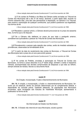 CONSTITUIÇÃO DO ESTADO DA PARAÍBA




           • Nova redação dada pela Emenda Constitucional nº 5, de 24 de novembro de 1994.

        § 3º As contas do Prefeito e da Mesa da Câmara serão enviadas ao Tribunal de
Contas dos Municípios até o dia 31 de março, devendo, a partir desta data, durante no
mínimo sessenta dias, uma das vias permanecer à disposição, na Câmara e no Tribunal,
para exame e apreciação de qualquer contribuinte, que poderá questionar sua legalidade,
nos termos da lei.
           • Nova redação dada pela Emenda Constitucional nº 5, de 24 de novembro de 1994.

      § 4º Recebido o parecer prévio, a Câmara deverá pronunciar-se no prazo de sessenta
dias, na forma que a lei dispuser.

     § 5º Se a Câmara não deliberar no prazo de que trata o parágrafo anterior,
considerar-se-á prevalente o parecer do Tribunal de Contas dos Municípios.

           • Nova redação dada pela Emenda Constitucional nº 5, de 24 de novembro de 1994.

     § 6º Prevalecendo o parecer pela rejeição das contas, serão de imediato adotadas as
providências, observadas as formalidades da lei.

    § 7º A partir da data do recebimento das contas do Município, o Tribunal de Contas
dos Municípios terá o prazo de um ano para emitir parecer.
           • Nova redação dada pela Emenda Constitucional nº 5, de 24 de novembro de 1994.


    § 8º As contas do Prefeito, enviadas à apreciação do Tribunal de Contas dos
Municípios, na forma e prazo descritos no § 3º deste artigo, também o serão à respectiva
Câmara, acompanhadas dos devidos comprovantes de despesas a que elas se refiram,
sempre através de recibos, faturas ou documento fiscal.

           • Nova redação dada pela Emenda Constitucional nº 5, de 24 de novembro de 1994.



                                            seção III
           Da Criação, Incorporação, Fusão e Desmembramento de Municípios

     Art. 14. A criação, a incorporação, a fusão e o desmembramento de Municípios, far-
se-ão por lei estadual, dentro do período determinado por lei complementar federal, e
dependerão de consulta prévia, mediante plebiscito, às populações dos Municípios
envolvidos, após divulgação dos Estudos de Viabilidade Municipal, apresentados e
publicados na forma da lei.

           • Nova redação dada pela Emenda Constitucional nº 11, de 13 de janeiro de 1999.



                                            seção IV
                          Da Intervenção do Estado nos Municípios

    Art. 15. O Estado não intervirá em seus Municípios, exceto quando:
                                                                                             23
 