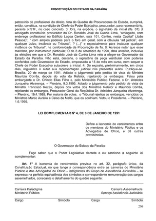 CONSTITUIÇÃO DO ESTADO DA PARAÍBA



patrocínio de profissional do direito, fora do Quadro de Procuradores do Estado, cumprirá,
então, constitua, na condição de Chefe do Poder Executivo, procurador, para representá-lo,
perante o STF, no caso concreto. 3. Ora, na espécie, o signatário da inicial (fls. 07) Ú
advogado constituído procurador do Dr. Ronaldo José da Cunha Lima, “advogado, com
endereço profissional no Edifício Lagoa Center, sala 101, Centro, nesta Capital” (João
Pessoa)”, “ com amplos poderes para o foro em geral, com a cláusula “ad judicia”, em
qualquer Juízo, instância ou Tribunal”, ? (...)” e especialmente para instaurar qualquer
instância ou Tribunal”, na conformidade da Procuração de fls. 8. Acresce notar que esse
mandato, por instrumento particular, Ú de 8 de setembro de 1990, data anterior, inclusive
às eleições em que o Dr. Ronaldo José da Cunha Lima veio a eleger-se Governador do
Estado da Paraíba. Não está, destarte, o signatário da peça vestibular com poderes
conferidos pelo Governador do Estado, empossado a 15 do mês em curso, nem sequer o
Chefe do Poder Executivo subscreve a inicial. 4. Do exposto, preliminarmente, em cinco
dias, regularize o autor sua representação judicial nos presentes autos. Publique-se.
Brasília, 20 de março de 1991. Adiado o julgamento pelo pedido de vista do Ministro
Maurício Corrêa, depois do voto do Relator, rejeitando os embargos. Falou pela
embargante o Dr. Orlindo Elias Filho e, pelo Ministério Público Federal, o Dr. Aristides
Junqueira Alvarenga. – Plenário, 9.3.1995. Adiado o julgamento pelo pedido de vista do
Ministro Francisco Rezek, depois dos votos dos Ministros Relator e Maurício Corrêa,
rejeitando os embargos. Procurador-Geral da República Dr. Aristides Junqueira Alvarenga.
– Plenário, 19.4.1995. Por maioria de votos, o Tribunal rejeitou os embargos, vencidos os
Ministros Marco Aurélio e Celso de Mello, que os acolhiam. Votou o Presidente. – Plenário,
1.6.1995.


                LEI COMPLEMENTAR Nº 4, DE 8 DE JANEIRO DE 1991


                                                 Define a isonomia de vencimentos entre
                                                 os membros do Ministério Público e os
                                                 Advogados de Ofício, e dá outras
                                                 providências.


                           O Governador do Estado da Paraíba

        Faço saber que o Poder Legislativo decreta e eu sanciono a seguinte lei
complementar:

     Art. 1º A isonomia de vencimentos prevista no art. 32, parágrafo único, da
Constituição Estadual, no que tange a correspondência entre as carreiras do Ministério
Público e dos Advogados de Ofício – integrantes do Grupo de Assistência Judiciária – se
expressa na perfeita equivalência dos símbolos e correspondente remuneração dos cargos
assemelhados, consoante o detalhamento do quadro seguinte:


Carreira Paradigma                                                  Carreira Assemelhada
Ministério Público                                           Serviço Assistência Judiciária

Cargo                         Símbolo                Cargo                        Símbolo
                                                                                       230
 