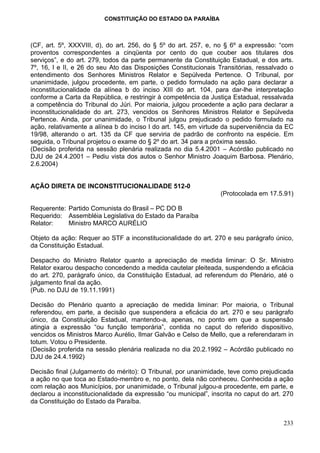 CONSTITUIÇÃO DO ESTADO DA PARAÍBA



(CF, art. 5º, XXXVIII, d), do art. 256, do § 5º do art. 257, e, no § 6º a expressão: “com
proventos correspondentes a cinqüenta por cento do que couber aos titulares dos
serviços”, e do art. 279, todos da parte permanente da Constituição Estadual, e dos arts.
7º, 16, I e II, e 26 do seu Ato das Disposições Constitucionais Transitórias, ressalvado o
entendimento dos Senhores Ministros Relator e Sepúlveda Pertence. O Tribunal, por
unanimidade, julgou procedente, em parte, o pedido formulado na ação para declarar a
inconstitucionalidade da alínea b do inciso XIII do art. 104, para dar-lhe interpretação
conforme a Carta da República, e restringir à competência da Justiça Estadual, ressalvada
a competência do Tribunal do Júri. Por maioria, julgou procedente a ação para declarar a
inconstitucionalidade do art. 273, vencidos os Senhores Ministros Relator e Sepúlveda
Pertence. Ainda, por unanimidade, o Tribunal julgou prejudicado o pedido formulado na
ação, relativamente a alínea b do inciso I do art. 145, em virtude da superveniência da EC
19/98, alterando o art. 135 da CF que serviria de padrão de confronto na espécie. Em
seguida, o Tribunal projetou o exame do § 2º do art. 34 para a próxima sessão.
(Decisão proferida na sessão plenária realizada no dia 5.4.2001 – Acórdão publicado no
DJU de 24.4.2001 – Pediu vista dos autos o Senhor Ministro Joaquim Barbosa. Plenário,
2.6.2004)


AÇÃO DIRETA DE INCONSTITUCIONALIDADE 512-0
                                                                 (Protocolada em 17.5.91)

Requerente: Partido Comunista do Brasil – PC DO B
Requerido: Assembléia Legislativa do Estado da Paraíba
Relator:    Ministro MARCO AURÉLIO

Objeto da ação: Requer ao STF a inconstitucionalidade do art. 270 e seu parágrafo único,
da Constituição Estadual.

Despacho do Ministro Relator quanto a apreciação de medida liminar: O Sr. Ministro
Relator exarou despacho concedendo a medida cautelar pleiteada, suspendendo a eficácia
do art. 270, parágrafo único, da Constituição Estadual, ad referendum do Plenário, até o
julgamento final da ação.
(Pub. no DJU de 19.11.1991)

Decisão do Plenário quanto a apreciação de medida liminar: Por maioria, o Tribunal
referendou, em parte, a decisão que suspendera a eficácia do art. 270 e seu parágrafo
único, da Constituição Estadual, mantendo-a, apenas, no ponto em que a suspensão
atingia a expressão “ou função temporária”, contida no caput do referido dispositivo,
vencidos os Ministros Marco Aurélio, Ilmar Galvão e Celso de Mello, que a referendaram in
totum. Votou o Presidente.
(Decisão proferida na sessão plenária realizada no dia 20.2.1992 – Acórdão publicado no
DJU de 24.4.1992)

Decisão final (Julgamento do mérito): O Tribunal, por unanimidade, teve como prejudicada
a ação no que toca ao Estado-membro e, no ponto, dela não conheceu. Conhecida a ação
com relação aos Municípios, por unanimidade, o Tribunal julgou-a procedente, em parte, e
declarou a inconstitucionalidade da expressão “ou municipal”, inscrita no caput do art. 270
da Constituição do Estado da Paraíba.


                                                                                       233
 