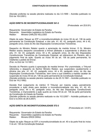 CONSTITUIÇÃO DO ESTADO DA PARAÍBA



(Decisão proferida na sessão plenária realizada no dia 3.3.1999 – Acórdão publicado no
DJU de 18.6.2001)


AÇÃO DIRETA DE INCONSTITUCIONALIDADE 541-3
                                                                 (Protocolada em 25.6.91)

Requerente: Governador do Estado da Paraíba
Requerido: Assembléia Legislativa do Estado da Paraíba
Relator:    Ministro CARLOS VELLOSO

Objeto da ação: Requer ao STF a inconstitucionalidade do inciso XII do art. 136 da parte
permanente da Constituição Estadual, e dos arts. 41, 42, 43, parágrafo único, 44 e 45,
parágrafo único, todos do Ato das Disposições Constitucionais Transitórias.

Despacho do Ministro Relator quanto a apreciação de medida liminar: O Sr. Ministro
Relator exarou despacho concedendo a liminar pleiteada e suspendendo a eficácia dos
arts. 41, 42, 43, parágrafo único, 44 e 45, parágrafo único, do Ato das Disposições
Constitucionais Transitórias da Constituição Estadual, ad referendum do Plenário, até o
julgamento final da ação. Quanto ao inciso XII do art. 136 da parte permanente, foi
indeferido o pedido de liminar.
(Pub. no DJU de 1.8.1991)

Decisão do Plenário quanto à apreciação de medida liminar: Por unanimidade, o Tribunal
referendou o despacho do Senhor Ministro Relator, que suspendera cautelarmente a
eficácia dos arts. 41, 42, 43, parágrafo único, 44 e 45, parágrafo único, do Ato das
Disposições Constitucionais Transitórias, bem como a que indeferia a medida cautelar de
suspensão do inciso XII do art. 136 da parte permanente da Constituição Estadual.
(Decisão proferida na sessão plenária realizada no dia 25.10.1991 – Acórdão publicado no
DJU de 14.2.1992)

Decisão final (Julgamento do mérito): O Tribunal, por maioria, julgou parcialmente
procedente a ação direta para declarar a inconstitucionalidade dos arts. 41, 42, 43,
parágrafo único, 44 e 45, parágrafo único, do Ato das Disposições Constitucionais
Transitórias, e improcedente a ação quanto ao inciso XII do art. 136 da parte permanente
da Constituição do Estado da Paraíba.
(Decisão proferida na sessão plenária realizada no dia 10.5.2007 – Acórdão publicado no
DJU e no DOU de 28.5.2007)


AÇÃO DIRETA DE INCONSTITUCIONALIDADE 572-3
                                                                  (Protocolada em 3.9.91)

Requerente: Governador do Estado da Paraíba
Requerido: Assembléia Legislativa do Estado da Paraíba
Relator:    Ministro EROS GRAU

Objeto da ação: Requer ao STF a inconstitucionalidade do art. 40 e da parte final do inciso
V do art. 136 da Constituição Estadual.


                                                                                       234
 