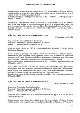 CONSTITUIÇÃO DO ESTADO DA PARAÍBA



Decisão quanto a apreciação de medida liminar: Por unanimidade, o Tribunal deferiu a
medida cautelar e suspendeu, até o julgamento final da ação, a eficácia do art. 40 e do
inciso V do art. 136 da Constituição Estadual.
(Decisão proferida na sessão plenária realizada no dia 17.10.1991 – Acórdão publicado no
DJU de 11.9.1992)

Decisão final (Julgamento do mérito): O Tribunal, por unanimidade, julgou procedente a
ação direta para declarar a inconstitucionalidade do art.40 e da expressão: “após trinta
anos de serviço”, contida no inciso V do art. 136 da Constituição do Estado da Paraíba.
(Decisão proferida na sessão plenária realizada no dia 28.6.2006 – Acórdão publicado no
DJU de 9.2.2007)


AÇÃO DIRETA DE INCONSTITUCIONALIDADE 955-9
                                                                 (Protocolada em 30.9.93)

Requerente: Governador do Estado da Paraíba
Requerido: Assembléia Legislativa do Estado da Paraíba
Relator:    Ministro SEPÚLVEDA PERTENCE

Objeto da ação: Requer ao STF a inconstitucionalidade do inciso VI do art. 136 da
Constituição Estadual.

Decisão quanto a apreciação de medida liminar: Por unanimidade, o Tribunal deferiu a
medida liminar, para suspender, até o julgamento final da ação, a eficácia das expressões:
“atribuindo-se a classe de grau mais elevado remuneração não inferior a de Procurador-
Geral do Estado”, contidas no inciso VI do art. 136 da Constituição Estadual.
(Decisão proferida na sessão plenária realizada no dia 21.10.1993 – Acórdão publicado no
DJU de 29.10.1993)

Decisão final (Julgamento do mérito): O Tribunal, por unanimidade, julgou parcialmente
procedente a ação para declarar a inconstitucionalidade das expressões: “atribuindo-se à
classe de grau mais elevado remuneração não inferior à do Procurador-Geral do Estado“,
contida no inciso VI do artigo 136 da Constituição do Estado da Paraíba.
(Decisão proferida na sessão plenária realizada no dia 26.4.2006 – Acórdão publicado no
DJU de 25.8.2006)


AÇÃO DIRETA DE INCONSTITUCIONALIDADE 978-8
                                                                (Protocolada em 1º.12.93)

Requerente: Procurador-Geral da República
Requerido: Assembléia Legislativa do Estado da Paraíba
Relator:    Ministro ILMAR GALVÃO

Objeto da ação: Requer ao STF a inconstitucionalidade dos §§ 3° e 4° do art. 88 da
Constituição Estadual.

Decisão quanto a apreciação de medida liminar: Por unanimidade, o Tribunal deferiu a
medida cautelar para suspender, até a decisão final da ação, a eficácia do § 4° do art. 88

                                                                                      235
 
