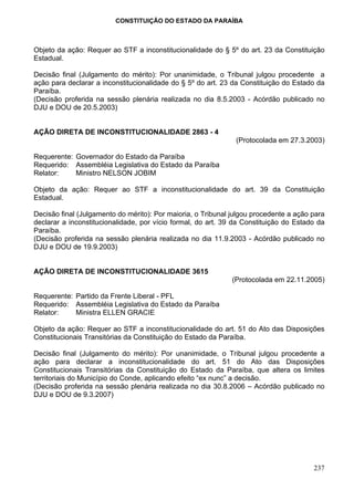 CONSTITUIÇÃO DO ESTADO DA PARAÍBA



Objeto da ação: Requer ao STF a inconstitucionalidade do § 5º do art. 23 da Constituição
Estadual.

Decisão final (Julgamento do mérito): Por unanimidade, o Tribunal julgou procedente a
ação para declarar a inconstitucionalidade do § 5º do art. 23 da Constituição do Estado da
Paraíba.
(Decisão proferida na sessão plenária realizada no dia 8.5.2003 - Acórdão publicado no
DJU e DOU de 20.5.2003)


AÇÃO DIRETA DE INCONSTITUCIONALIDADE 2863 - 4
                                                               (Protocolada em 27.3.2003)

Requerente: Governador do Estado da Paraíba
Requerido: Assembléia Legislativa do Estado da Paraíba
Relator:    Ministro NELSON JOBIM

Objeto da ação: Requer ao STF a inconstitucionalidade do art. 39 da Constituição
Estadual.

Decisão final (Julgamento do mérito): Por maioria, o Tribunal julgou procedente a ação para
declarar a inconstitucionalidade, por vício formal, do art. 39 da Constituição do Estado da
Paraíba.
(Decisão proferida na sessão plenária realizada no dia 11.9.2003 - Acórdão publicado no
DJU e DOU de 19.9.2003)


AÇÃO DIRETA DE INCONSTITUCIONALIDADE 3615
                                                              (Protocolada em 22.11.2005)

Requerente: Partido da Frente Liberal - PFL
Requerido: Assembléia Legislativa do Estado da Paraíba
Relator:    Ministra ELLEN GRACIE

Objeto da ação: Requer ao STF a inconstitucionalidade do art. 51 do Ato das Disposições
Constitucionais Transitórias da Constituição do Estado da Paraíba.

Decisão final (Julgamento do mérito): Por unanimidade, o Tribunal julgou procedente a
ação para declarar a inconstitucionalidade do art. 51 do Ato das Disposições
Constitucionais Transitórias da Constituição do Estado da Paraíba, que altera os limites
territoriais do Município do Conde, aplicando efeito “ex nunc” a decisão.
(Decisão proferida na sessão plenária realizada no dia 30.8.2006 – Acórdão publicado no
DJU e DOU de 9.3.2007)




                                                                                       237
 