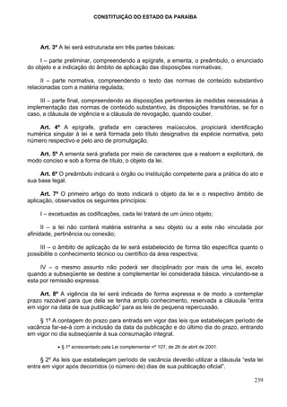 CONSTITUIÇÃO DO ESTADO DA PARAÍBA




     Art. 3º A lei será estruturada em três partes básicas:

     I – parte preliminar, compreendendo a epígrafe, a ementa, o preâmbulo, o enunciado
do objeto e a indicação do âmbito de aplicação das disposições normativas;

     II – parte normativa, compreendendo o texto das normas de conteúdo substantivo
relacionadas com a matéria regulada;

     III – parte final, compreendendo as disposições pertinentes às medidas necessárias à
implementação das normas de conteúdo substantivo, às disposições transitórias, se for o
caso, a cláusula de vigência e a cláusula de revogação, quando couber.

    Art. 4º A epígrafe, grafada em caracteres maiúsculos, propiciará identificação
numérica singular à lei e será formada pelo título designativo da espécie normativa, pelo
número respectivo e pelo ano de promulgação.

    Art. 5º A ementa será grafada por meio de caracteres que a realcem e explicitará, de
modo conciso e sob a forma de título, o objeto da lei.

     Art. 6º O preâmbulo indicará o órgão ou instituição competente para a prática do ato e
sua base legal.

     Art. 7º O primeiro artigo do texto indicará o objeto da lei e o respectivo âmbito de
aplicação, observados os seguintes princípios:

     I – excetuadas as codificações, cada lei tratará de um único objeto;

      II – a lei não conterá matéria estranha a seu objeto ou a este não vinculada por
afinidade, pertinência ou conexão;

     III – o âmbito de aplicação da lei será estabelecido de forma tão específica quanto o
possibilite o conhecimento técnico ou científico da área respectiva;

     IV – o mesmo assunto não poderá ser disciplinado por mais de uma lei, exceto
quando a subseqüente se destine a complementar lei considerada básica, vinculando-se a
esta por remissão expressa.

     Art. 8º A vigência da lei será indicada de forma expressa e de modo a contemplar
prazo razoável para que dela se tenha amplo conhecimento, reservada a cláusula “entra
em vigor na data de sua publicação” para as leis de pequena repercussão.

    § 1º A contagem do prazo para entrada em vigor das leis que estabeleçam período de
vacância far-se-á com a inclusão da data da publicação e do último dia do prazo, entrando
em vigor no dia subseqüente à sua consumação integral.

           • § 1º acrescentado pela Lei complementar nº 107, de 26 de abril de 2001.

     § 2º As leis que estabeleçam período de vacância deverão utilizar a cláusula “esta lei
entra em vigor após decorridos (o número de) dias de sua publicação oficial”.

                                                                                       239
 