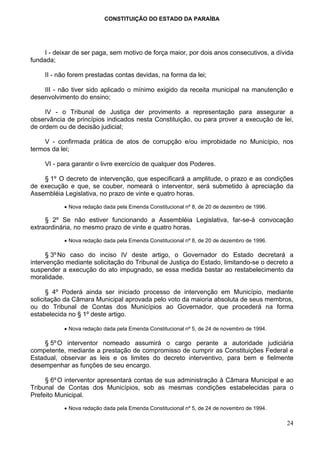 CONSTITUIÇÃO DO ESTADO DA PARAÍBA




     I - deixar de ser paga, sem motivo de força maior, por dois anos consecutivos, a dívida
fundada;

     II - não forem prestadas contas devidas, na forma da lei;

    III - não tiver sido aplicado o mínimo exigido da receita municipal na manutenção e
desenvolvimento do ensino;

     IV - o Tribunal de Justiça der provimento a representação para assegurar a
observância de princípios indicados nesta Constituição, ou para prover a execução de lei,
de ordem ou de decisão judicial;

    V - confirmada prática de atos de corrupção e/ou improbidade no Município, nos
termos da lei;

     VI - para garantir o livre exercício de qualquer dos Poderes.

    § 1º O decreto de intervenção, que especificará a amplitude, o prazo e as condições
de execução e que, se couber, nomeará o interventor, será submetido à apreciação da
Assembléia Legislativa, no prazo de vinte e quatro horas.

           • Nova redação dada pela Emenda Constitucional nº 8, de 20 de dezembro de 1996.

     § 2º Se não estiver funcionando a Assembléia Legislativa, far-se-á convocação
extraordinária, no mesmo prazo de vinte e quatro horas.

           • Nova redação dada pela Emenda Constitucional nº 8, de 20 de dezembro de 1996.

      § 3º No caso do inciso IV deste artigo, o Governador do Estado decretará a
intervenção mediante solicitação do Tribunal de Justiça do Estado, limitando-se o decreto a
suspender a execução do ato impugnado, se essa medida bastar ao restabelecimento da
moralidade.

      § 4º Poderá ainda ser iniciado processo de intervenção em Município, mediante
solicitação da Câmara Municipal aprovada pelo voto da maioria absoluta de seus membros,
ou do Tribunal de Contas dos Municípios ao Governador, que procederá na forma
estabelecida no § 1º deste artigo.

           • Nova redação dada pela Emenda Constitucional nº 5, de 24 de novembro de 1994.

    § 5º O interventor nomeado assumirá o cargo perante a autoridade judiciária
competente, mediante a prestação de compromisso de cumprir as Constituições Federal e
Estadual, observar as leis e os limites do decreto interventivo, para bem e fielmente
desempenhar as funções de seu encargo.

     § 6º O interventor apresentará contas de sua administração à Câmara Municipal e ao
Tribunal de Contas dos Municípios, sob as mesmas condições estabelecidas para o
Prefeito Municipal.

           • Nova redação dada pela Emenda Constitucional nº 5, de 24 de novembro de 1994.

                                                                                             24
 