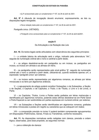 CONSTITUIÇÃO DO ESTADO DA PARAÍBA



           • § 2º acrescentado pela Lei complementar nº 107, de 26 de abril de 2001.

     Art. 9º A cláusula de revogação deverá enumerar, expressamente, as leis ou
disposições legais revogadas.

           • Nova redação dada pela Lei complementar nº 107, de 26 de abril de 2001.

    Parágrafo único. (VETADO).

           • Parágrafo único acrescentado pela Lei complementar nº 107, de 26 de abril de2001.



                                                seção II
                              Da Articulação e da Redação das Leis


    Art. 10. Os textos legais serão articulados com observância dos seguintes princípios:

    I – a unidade básica de articulação será o artigo, indicado pela abreviatura “Art.”,
seguida de numeração ordinal até o nono e cardinal a partir deste;

     II – os artigos desdobrar-se-ão em parágrafos ou em incisos; os parágrafos em
incisos, os incisos em alíneas e as alíneas em itens;

     III – os parágrafos serão representados pelo sinal gráfico “§”, seguido de numeração
ordinal até o nono e cardinal a partir deste, utilizando-se, quando existente apenas um, a
expressão “parágrafo único” por extenso;

    IV – os incisos serão representados por algarismos romanos, as alíneas por letras
minúsculas e os itens por algarismos arábicos;

     V – o agrupamento de artigos poderá constituir Subseções; o de Subseções, a Seção;
o de Seções, o Capítulo; o de Capítulos, o Título; o de Títulos, o Livro e o de Livros, a
Parte;

     VI – os Capítulos, Títulos, Livros e Partes serão grafados em letras maiúsculas e
identificados por algarismos romanos, podendo estas últimas desdobrar-se em Parte Geral
e Parte Especial ou ser subdivididas em partes expressas em numeral ordinal, por extenso;

     VII – as Subseções e Seções serão identificadas em algarismos romanos, grafadas
em letras minúsculas e postas em negrito ou caracteres que as coloquem em realce;

    VIII – a composição prevista no inciso V poderá também compreender agrupamentos
em Disposições Preliminares, Gerais, Finais ou Transitórias, conforme necessário.

     Art. 11. As disposições normativas serão redigidas com clareza, precisão e ordem
lógica, observadas, para esse propósito, as seguintes normas:

    I – para a obtenção de clareza:

                                                                                                 240
 
