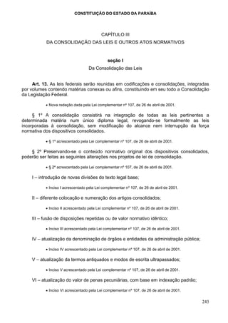 CONSTITUIÇÃO DO ESTADO DA PARAÍBA




                                           CAPÍTULO III
           DA CONSOLIDAÇÃO DAS LEIS E OUTROS ATOS NORMATIVOS


                                               seção I
                                    Da Consolidação das Leis


     Art. 13. As leis federais serão reunidas em codificações e consolidações, integradas
por volumes contendo matérias conexas ou afins, constituindo em seu todo a Consolidação
da Legislação Federal.

           • Nova redação dada pela Lei complementar nº 107, de 26 de abril de 2001.

     § 1º A consolidação consistirá na integração de todas as leis pertinentes a
determinada matéria num único diploma legal, revogando-se formalmente as leis
incorporadas à consolidação, sem modificação do alcance nem interrupção da força
normativa dos dispositivos consolidados.

           • § 1º acrescentado pela Lei complementar nº 107, de 26 de abril de 2001.

    § 2º Preservando-se o conteúdo normativo original dos dispositivos consolidados,
poderão ser feitas as seguintes alterações nos projetos de lei de consolidação.

           • § 2º acrescentado pela Lei complementar nº 107, de 26 de abril de 2001.

    I – introdução de novas divisões do texto legal base;

           • Inciso I acrescentado pela Lei complementar nº 107, de 26 de abril de 2001.

    II – diferente colocação e numeração dos artigos consolidados;

           • Inciso II acrescentado pela Lei complementar nº 107, de 26 de abril de 2001.

    III – fusão de disposições repetidas ou de valor normativo idêntico;

           • Inciso III acrescentado pela Lei complementar nº 107, de 26 de abril de 2001.

    IV – atualização da denominação de órgãos e entidades da administração pública;

           • Inciso IV acrescentado pela Lei complementar nº 107, de 26 de abril de 2001.

    V – atualização da termos antiquados e modos de escrita ultrapassados;

           • Inciso V acrescentado pela Lei complementar nº 107, de 26 de abril de 2001.

    VI – atualização do valor de penas pecuniárias, com base em indexação padrão;

           • Inciso VI acrescentado pela Lei complementar nº 107, de 26 de abril de 2001.

                                                                                             243
 