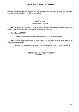 CONSTITUIÇÃO DO ESTADO DA PARAÍBA



anterior, incorporando aos textos que as integram os decretos e atos de conteúdo
normativo e geral editados no último quadriênio.




                                          CAPÍTULO IV
                                     DISPOSIÇÕES FINAIS

     Art. 18. Eventual inexatidão formal de norma elaborada mediante processo legislativo
regular não constitui escusa válida para o seu descumprimento.

    Art. 18 A. (VETADO)

           • Art 18A. acrescentado pela Lei complementar nº 107, de 26 de abril de 2001.

     Art. 19. Esta lei complementar entra em vigor no prazo de noventa dias, a partir da
data de sua publicação.

         Brasília, 26 de fevereiro de 1998; 177º da Independência e 110º da República.



                               FERNANDO HENRIQUE CARDOSO
                                      Íris Rezende




                                                                                           246
 