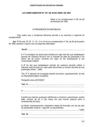 CONSTITUIÇÃO DO ESTADO DA PARAÍBA



                LEI COMPLEMENTAR Nº 107, DE 26 DE ABRIL DE 2001


                                                                       Altera a Lei complementar no 95, de 26
                                                                       de fevereiro de 1998.



                                    O PRESIDENTE DA REPÚBLICA


        Faço saber que o Congresso Nacional decreta e eu sanciono a seguinte lei
complementar:

     Art. 1o Os arts. 8o, 9o, 11, 12, 13 e 14 da Lei complementar no 95, de 26 de fevereiro
de 1998, passam a vigorar com as seguintes alterações:


               "Art.8o ..............................................................................................................

               § 1o A contagem do prazo para entrada em vigor das leis que estabeleçam
               período de vacância far-se-á com a inclusão da data da publicação e do
               último dia do prazo, entrando em vigor no dia subseqüente à sua
               consumação integral.

               § 2o As leis que estabeleçam período de vacância deverão utilizar a
               cláusula ‘esta lei entra em vigor após decorridos (o número de) dias de sua
               publicação oficial’ ". (NR)

               "Art. 9o A cláusula de revogação deverá enumerar, expressamente, as leis
               ou disposições legais revogadas.

               Parágrafo único (VETADO)"

               "Art. 11.............................................................................................................
               ..........................................................................................................................

               II - .....................................................................................................................
               ..........................................................................................................................

               f) grafar por extenso quaisquer referências a números e percentuais, exceto
               data, número de lei e nos casos em que houver prejuízo para a
               compreensão do texto;

               g) indicar, expressamente o dispositivo objeto de remissão, em vez de usar
               as expressões ‘anterior’, ‘seguinte’ ou equivalentes;
               ................................................................................................................" (NR)

               "Art. 12 ............................................................................................................
               ..........................................................................................................................

                                                                                                                                   247
 