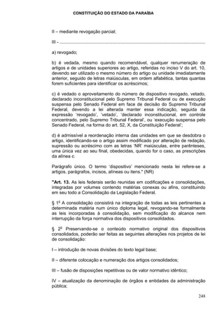 CONSTITUIÇÃO DO ESTADO DA PARAÍBA



II – mediante revogação parcial;

III - ....................................................................................................................

a) revogado;

b) é vedada, mesmo quando recomendável, qualquer renumeração de
artigos e de unidades superiores ao artigo, referidas no inciso V do art. 10,
devendo ser utilizado o mesmo número do artigo ou unidade imediatamente
anterior, seguido de letras maiúsculas, em ordem alfabética, tantas quantas
forem suficientes para identificar os acréscimos;

c) é vedado o aproveitamento do número de dispositivo revogado, vetado,
declarado inconstitucional pelo Supremo Tribunal Federal ou de execução
suspensa pelo Senado Federal em face de decisão do Supremo Tribunal
Federal, devendo a lei alterada manter essa indicação, seguida da
expressão ‘revogado’, ‘vetado’, ‘declarado inconstitucional, em controle
concentrado, pelo Supremo Tribunal Federal’, ou ‘execução suspensa pelo
Senado Federal, na forma do art. 52, X, da Constituição Federal’;

d) é admissível a reordenação interna das unidades em que se desdobra o
artigo, identificando-se o artigo assim modificado por alteração de redação,
supressão ou acréscimo com as letras ‘NR’ maiúsculas, entre parênteses,
uma única vez ao seu final, obedecidas, quando for o caso, as prescrições
da alínea c.

Parágrafo único. O termo ‘dispositivo’ mencionado nesta lei refere-se a
artigos, parágrafos, incisos, alíneas ou itens." (NR)

"Art. 13. As leis federais serão reunidas em codificações e consolidações,
integradas por volumes contendo matérias conexas ou afins, constituindo
em seu todo a Consolidação da Legislação Federal.

§ 1o A consolidação consistirá na integração de todas as leis pertinentes a
determinada matéria num único diploma legal, revogando-se formalmente
as leis incorporadas à consolidação, sem modificação do alcance nem
interrupção da força normativa dos dispositivos consolidados.

§ 2o Preservando-se o conteúdo normativo original dos dispositivos
consolidados, poderão ser feitas as seguintes alterações nos projetos de lei
de consolidação:

I – introdução de novas divisões do texto legal base;

II – diferente colocação e numeração dos artigos consolidados;

III – fusão de disposições repetitivas ou de valor normativo idêntico;

IV – atualização da denominação de órgãos e entidades da administração
pública;

                                                                                                                    248
 