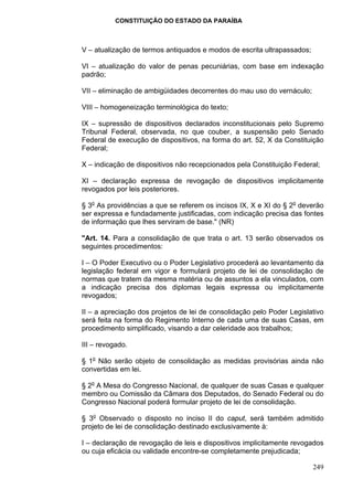 CONSTITUIÇÃO DO ESTADO DA PARAÍBA



V – atualização de termos antiquados e modos de escrita ultrapassados;

VI – atualização do valor de penas pecuniárias, com base em indexação
padrão;

VII – eliminação de ambigüidades decorrentes do mau uso do vernáculo;

VIII – homogeneização terminológica do texto;

IX – supressão de dispositivos declarados inconstitucionais pelo Supremo
Tribunal Federal, observada, no que couber, a suspensão pelo Senado
Federal de execução de dispositivos, na forma do art. 52, X da Constituição
Federal;

X – indicação de dispositivos não recepcionados pela Constituição Federal;

XI – declaração expressa de revogação de dispositivos implicitamente
revogados por leis posteriores.

§ 3o As providências a que se referem os incisos IX, X e XI do § 2o deverão
ser expressa e fundadamente justificadas, com indicação precisa das fontes
de informação que lhes serviram de base." (NR)

"Art. 14. Para a consolidação de que trata o art. 13 serão observados os
seguintes procedimentos:

I – O Poder Executivo ou o Poder Legislativo procederá ao levantamento da
legislação federal em vigor e formulará projeto de lei de consolidação de
normas que tratem da mesma matéria ou de assuntos a ela vinculados, com
a indicação precisa dos diplomas legais expressa ou implicitamente
revogados;

II – a apreciação dos projetos de lei de consolidação pelo Poder Legislativo
será feita na forma do Regimento Interno de cada uma de suas Casas, em
procedimento simplificado, visando a dar celeridade aos trabalhos;

III – revogado.

§ 1o Não serão objeto de consolidação as medidas provisórias ainda não
convertidas em lei.

§ 2o A Mesa do Congresso Nacional, de qualquer de suas Casas e qualquer
membro ou Comissão da Câmara dos Deputados, do Senado Federal ou do
Congresso Nacional poderá formular projeto de lei de consolidação.

§ 3o Observado o disposto no inciso II do caput, será também admitido
projeto de lei de consolidação destinado exclusivamente à:

I – declaração de revogação de leis e dispositivos implicitamente revogados
ou cuja eficácia ou validade encontre-se completamente prejudicada;

                                                                         249
 